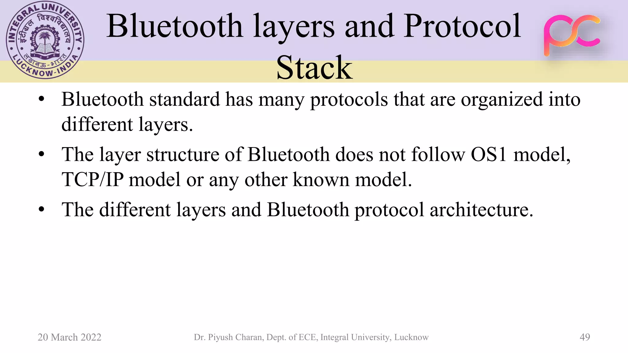 Bluetooth layers and Protocol
Stack
• Bluetooth standard has many protocols that are organized into
different layers.
• The layer structure of Bluetooth does not follow OS1 model,
TCP/IP model or any other known model.
• The different layers and Bluetooth protocol architecture.
20 March 2022 Dr. Piyush Charan, Dept. of ECE, Integral University, Lucknow 49
 