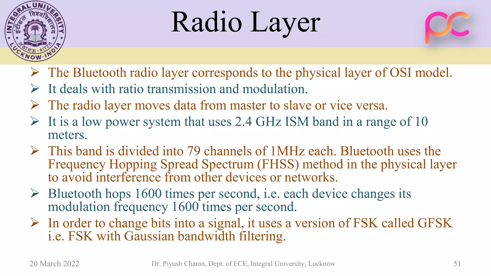 Radio Layer
➢ The Bluetooth radio layer corresponds to the physical layer of OSI model.
➢ It deals with ratio transmission and modulation.
➢ The radio layer moves data from master to slave or vice versa.
➢ It is a low power system that uses 2.4 GHz ISM band in a range of 10
meters.
➢ This band is divided into 79 channels of 1MHz each. Bluetooth uses the
Frequency Hopping Spread Spectrum (FHSS) method in the physical layer
to avoid interference from other devices or networks.
➢ Bluetooth hops 1600 times per second, i.e. each device changes its
modulation frequency 1600 times per second.
➢ In order to change bits into a signal, it uses a version of FSK called GFSK
i.e. FSK with Gaussian bandwidth filtering.
20 March 2022 Dr. Piyush Charan, Dept. of ECE, Integral University, Lucknow 51
 