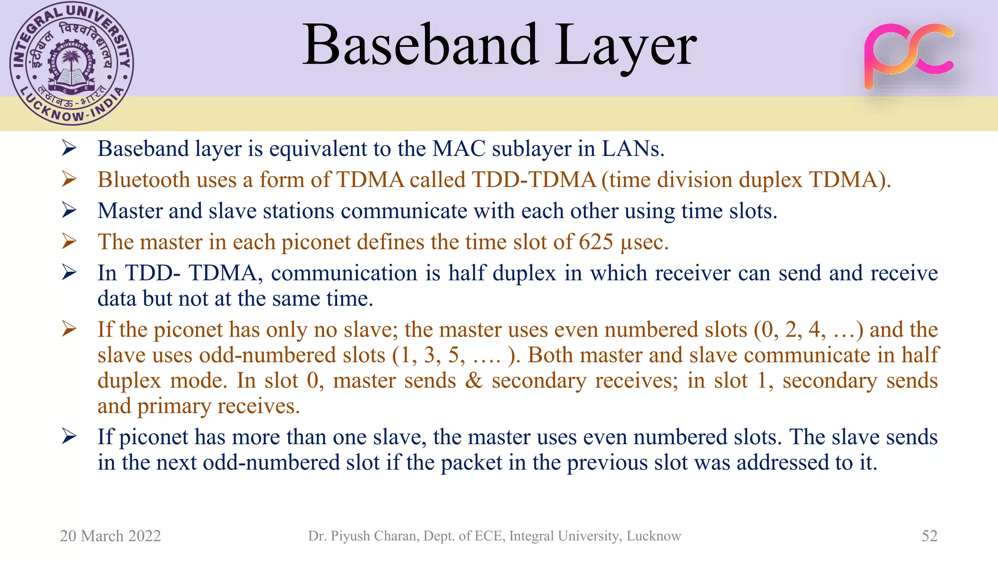 Baseband Layer
➢ Baseband layer is equivalent to the MAC sublayer in LANs.
➢ Bluetooth uses a form of TDMA called TDD-TDMA (time division duplex TDMA).
➢ Master and slave stations communicate with each other using time slots.
➢ The master in each piconet defines the time slot of 625 µsec.
➢ In TDD- TDMA, communication is half duplex in which receiver can send and receive
data but not at the same time.
➢ If the piconet has only no slave; the master uses even numbered slots (0, 2, 4, …) and the
slave uses odd-numbered slots (1, 3, 5, …. ). Both master and slave communicate in half
duplex mode. In slot 0, master sends & secondary receives; in slot 1, secondary sends
and primary receives.
➢ If piconet has more than one slave, the master uses even numbered slots. The slave sends
in the next odd-numbered slot if the packet in the previous slot was addressed to it.
20 March 2022 Dr. Piyush Charan, Dept. of ECE, Integral University, Lucknow 52
 
