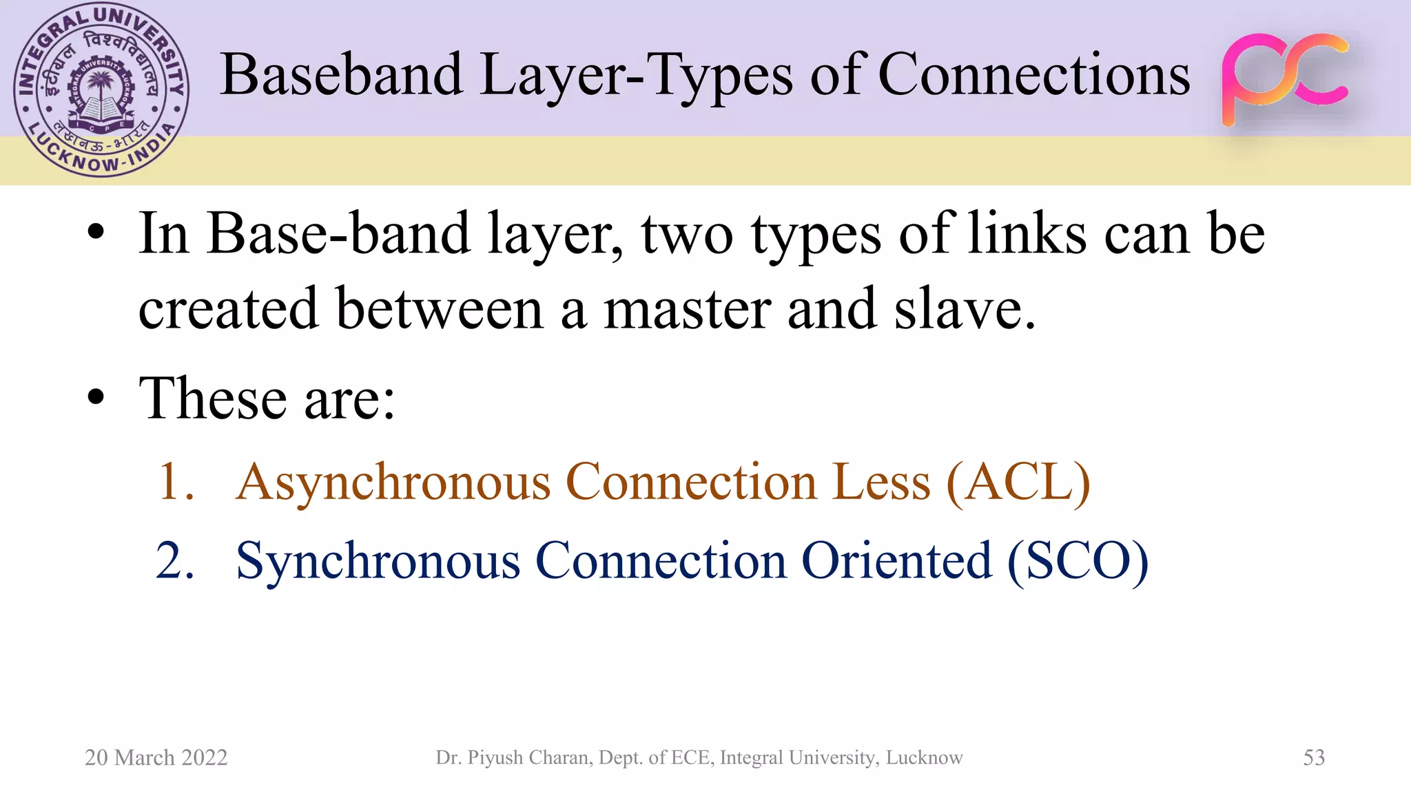 Baseband Layer-Types of Connections
• In Base-band layer, two types of links can be
created between a master and slave.
• These are:
1. Asynchronous Connection Less (ACL)
2. Synchronous Connection Oriented (SCO)
20 March 2022 Dr. Piyush Charan, Dept. of ECE, Integral University, Lucknow 53
 