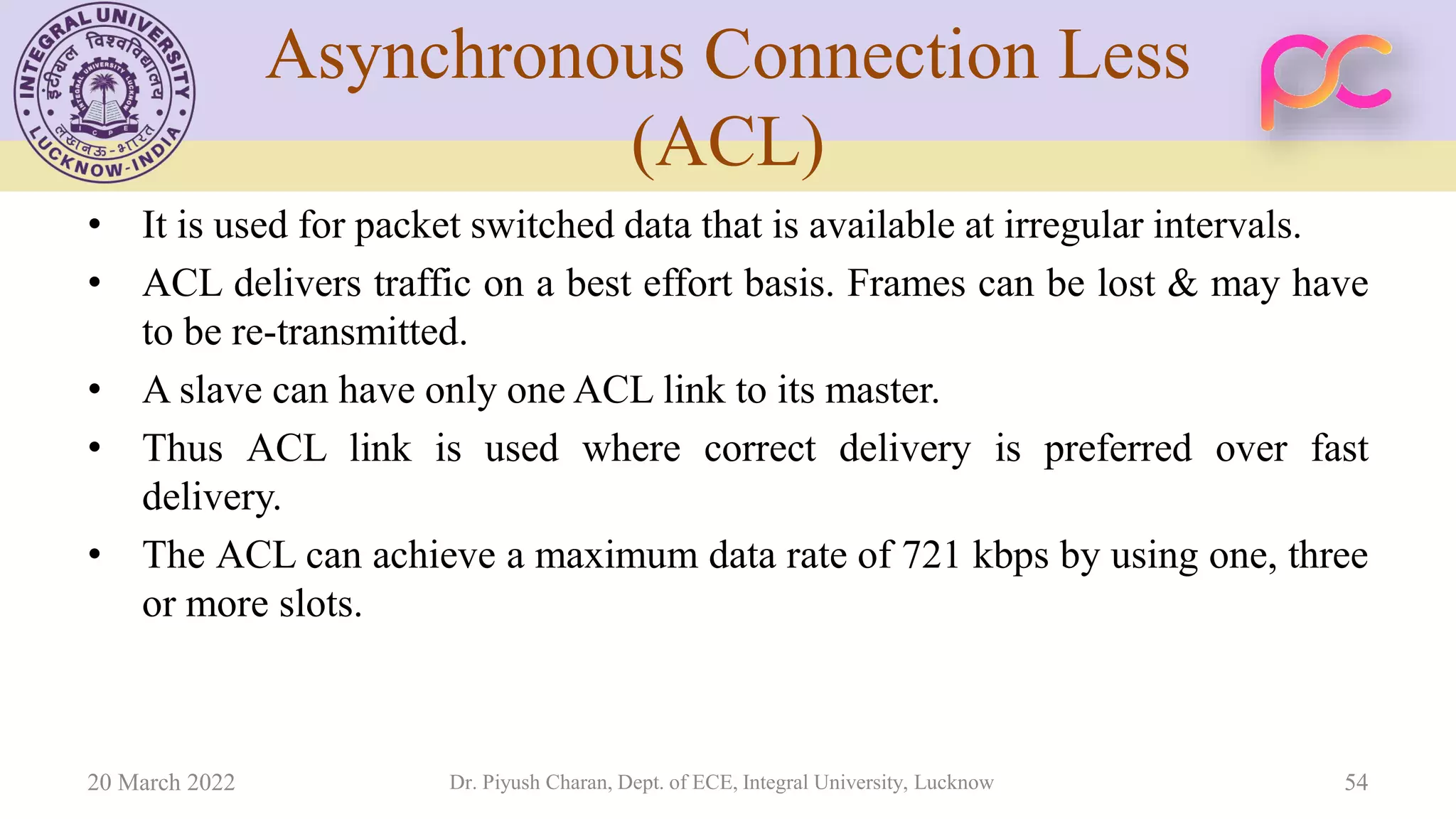 Asynchronous Connection Less
(ACL)
• It is used for packet switched data that is available at irregular intervals.
• ACL delivers traffic on a best effort basis. Frames can be lost & may have
to be re-transmitted.
• A slave can have only one ACL link to its master.
• Thus ACL link is used where correct delivery is preferred over fast
delivery.
• The ACL can achieve a maximum data rate of 721 kbps by using one, three
or more slots.
20 March 2022 Dr. Piyush Charan, Dept. of ECE, Integral University, Lucknow 54
 