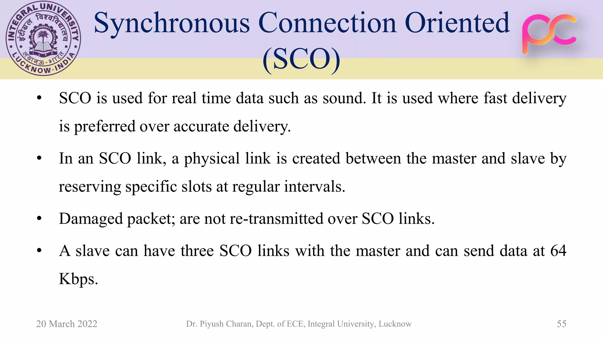 Synchronous Connection Oriented
(SCO)
• SCO is used for real time data such as sound. It is used where fast delivery
is preferred over accurate delivery.
• In an SCO link, a physical link is created between the master and slave by
reserving specific slots at regular intervals.
• Damaged packet; are not re-transmitted over SCO links.
• A slave can have three SCO links with the master and can send data at 64
Kbps.
20 March 2022 Dr. Piyush Charan, Dept. of ECE, Integral University, Lucknow 55
 