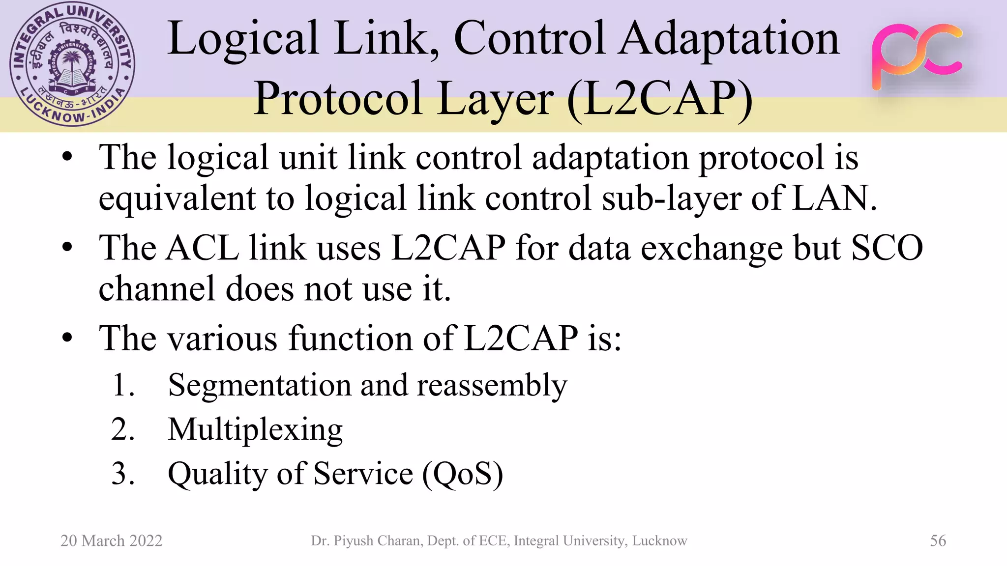 Logical Link, Control Adaptation
Protocol Layer (L2CAP)
• The logical unit link control adaptation protocol is
equivalent to logical link control sub-layer of LAN.
• The ACL link uses L2CAP for data exchange but SCO
channel does not use it.
• The various function of L2CAP is:
1. Segmentation and reassembly
2. Multiplexing
3. Quality of Service (QoS)
20 March 2022 Dr. Piyush Charan, Dept. of ECE, Integral University, Lucknow 56
 