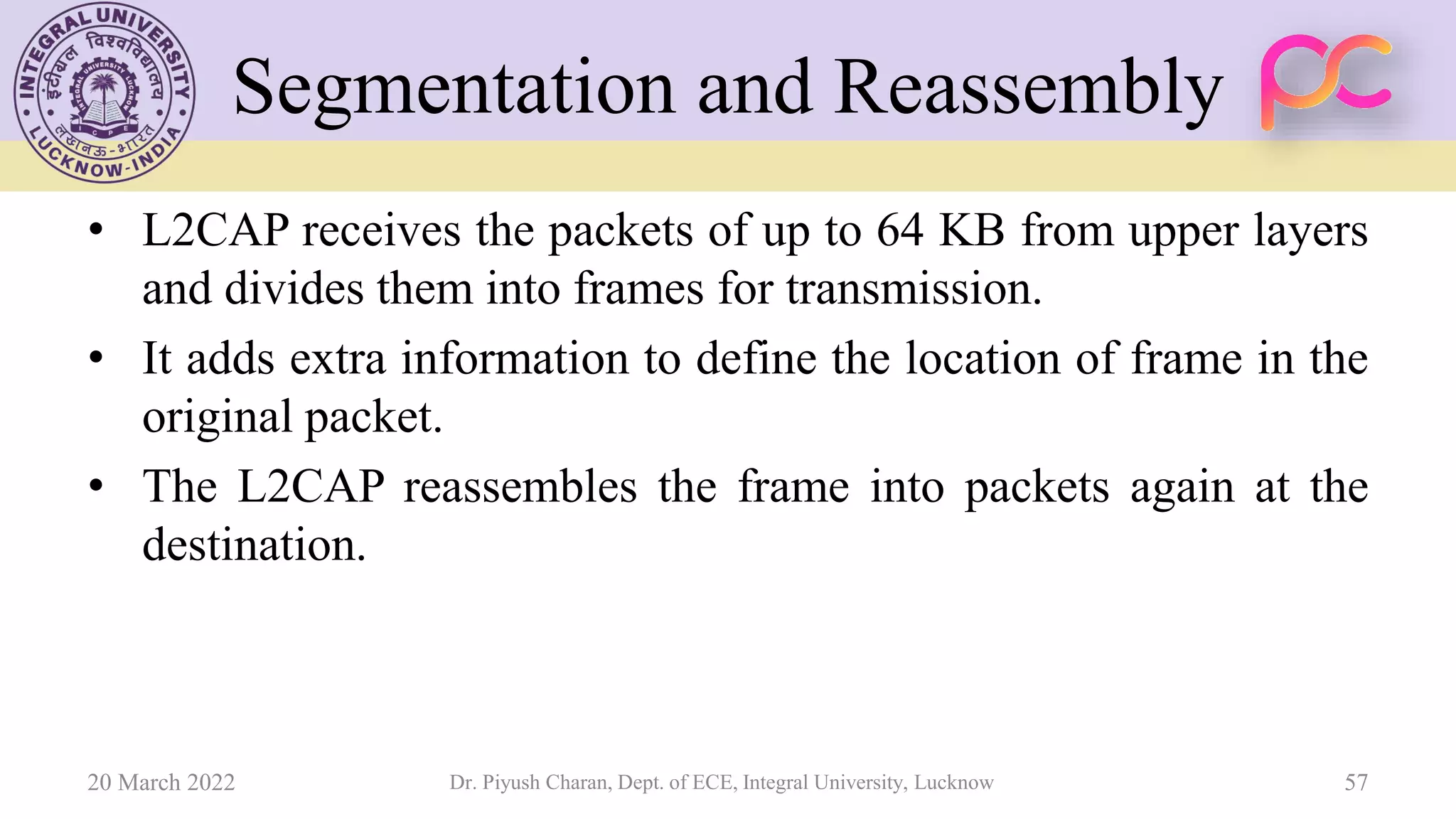 Segmentation and Reassembly
• L2CAP receives the packets of up to 64 KB from upper layers
and divides them into frames for transmission.
• It adds extra information to define the location of frame in the
original packet.
• The L2CAP reassembles the frame into packets again at the
destination.
20 March 2022 Dr. Piyush Charan, Dept. of ECE, Integral University, Lucknow 57
 