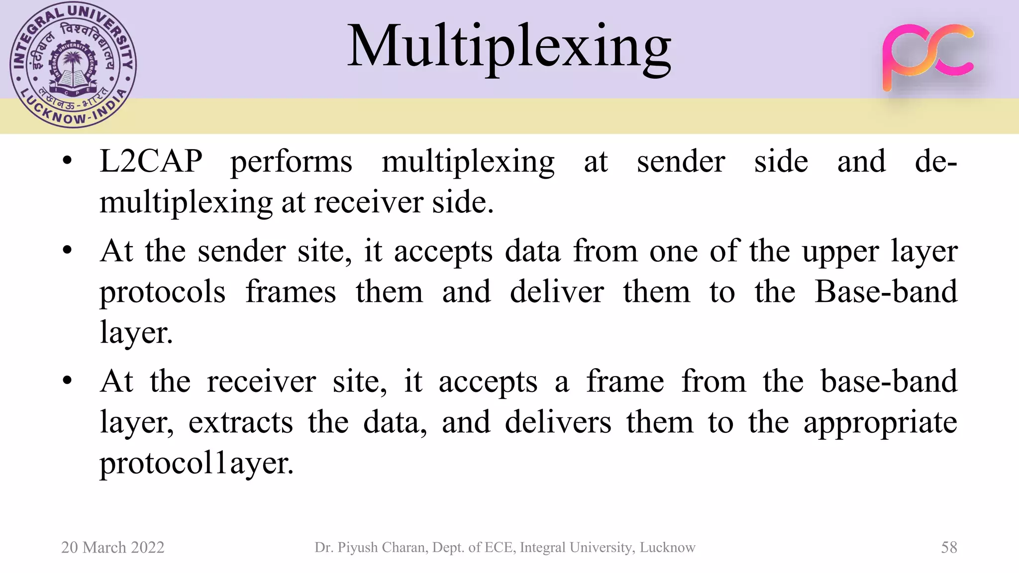 Multiplexing
• L2CAP performs multiplexing at sender side and de-
multiplexing at receiver side.
• At the sender site, it accepts data from one of the upper layer
protocols frames them and deliver them to the Base-band
layer.
• At the receiver site, it accepts a frame from the base-band
layer, extracts the data, and delivers them to the appropriate
protocol1ayer.
20 March 2022 Dr. Piyush Charan, Dept. of ECE, Integral University, Lucknow 58
 