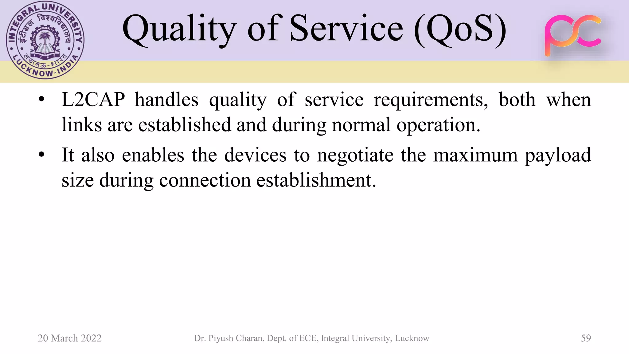 Quality of Service (QoS)
• L2CAP handles quality of service requirements, both when
links are established and during normal operation.
• It also enables the devices to negotiate the maximum payload
size during connection establishment.
20 March 2022 Dr. Piyush Charan, Dept. of ECE, Integral University, Lucknow 59
 