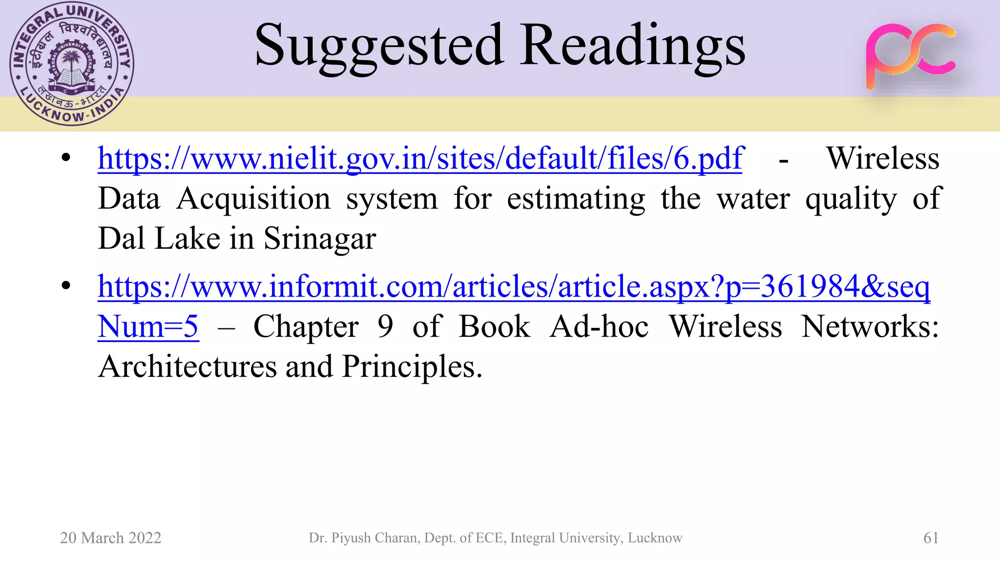 Suggested Readings
• https://www.nielit.gov.in/sites/default/files/6.pdf - Wireless
Data Acquisition system for estimating the water quality of
Dal Lake in Srinagar
• https://www.informit.com/articles/article.aspx?p=361984&seq
Num=5 – Chapter 9 of Book Ad-hoc Wireless Networks:
Architectures and Principles.
20 March 2022 Dr. Piyush Charan, Dept. of ECE, Integral University, Lucknow 61
 