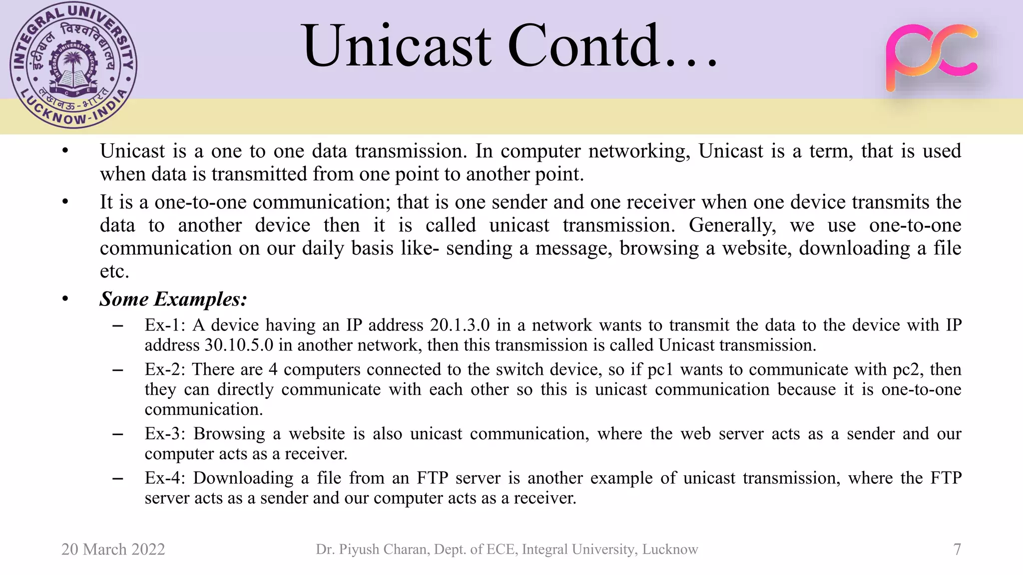 Unicast Contd…
• Unicast is a one to one data transmission. In computer networking, Unicast is a term, that is used
when data is transmitted from one point to another point.
• It is a one-to-one communication; that is one sender and one receiver when one device transmits the
data to another device then it is called unicast transmission. Generally, we use one-to-one
communication on our daily basis like- sending a message, browsing a website, downloading a file
etc.
• Some Examples:
– Ex-1: A device having an IP address 20.1.3.0 in a network wants to transmit the data to the device with IP
address 30.10.5.0 in another network, then this transmission is called Unicast transmission.
– Ex-2: There are 4 computers connected to the switch device, so if pc1 wants to communicate with pc2, then
they can directly communicate with each other so this is unicast communication because it is one-to-one
communication.
– Ex-3: Browsing a website is also unicast communication, where the web server acts as a sender and our
computer acts as a receiver.
– Ex-4: Downloading a file from an FTP server is another example of unicast transmission, where the FTP
server acts as a sender and our computer acts as a receiver.
20 March 2022 Dr. Piyush Charan, Dept. of ECE, Integral University, Lucknow 7
 