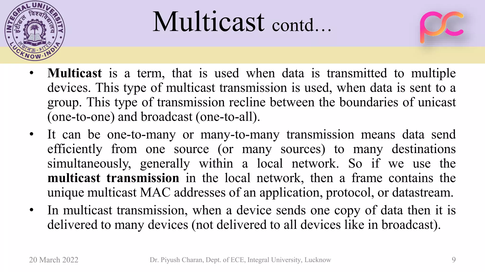 Multicast contd…
• Multicast is a term, that is used when data is transmitted to multiple
devices. This type of multicast transmission is used, when data is sent to a
group. This type of transmission recline between the boundaries of unicast
(one-to-one) and broadcast (one-to-all).
• It can be one-to-many or many-to-many transmission means data send
efficiently from one source (or many sources) to many destinations
simultaneously, generally within a local network. So if we use the
multicast transmission in the local network, then a frame contains the
unique multicast MAC addresses of an application, protocol, or datastream.
• In multicast transmission, when a device sends one copy of data then it is
delivered to many devices (not delivered to all devices like in broadcast).
20 March 2022 Dr. Piyush Charan, Dept. of ECE, Integral University, Lucknow 9
 