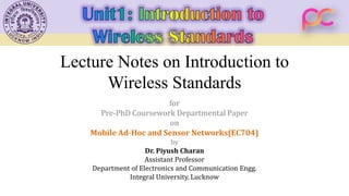 Lecture Notes on Introduction to
Wireless Standards
for
Pre-PhD Coursework Departmental Paper
on
Mobile Ad-Hoc and Sensor Networks(EC704)
by
Dr. Piyush Charan
Assistant Professor
Department of Electronics and Communication Engg.
Integral University, Lucknow
 