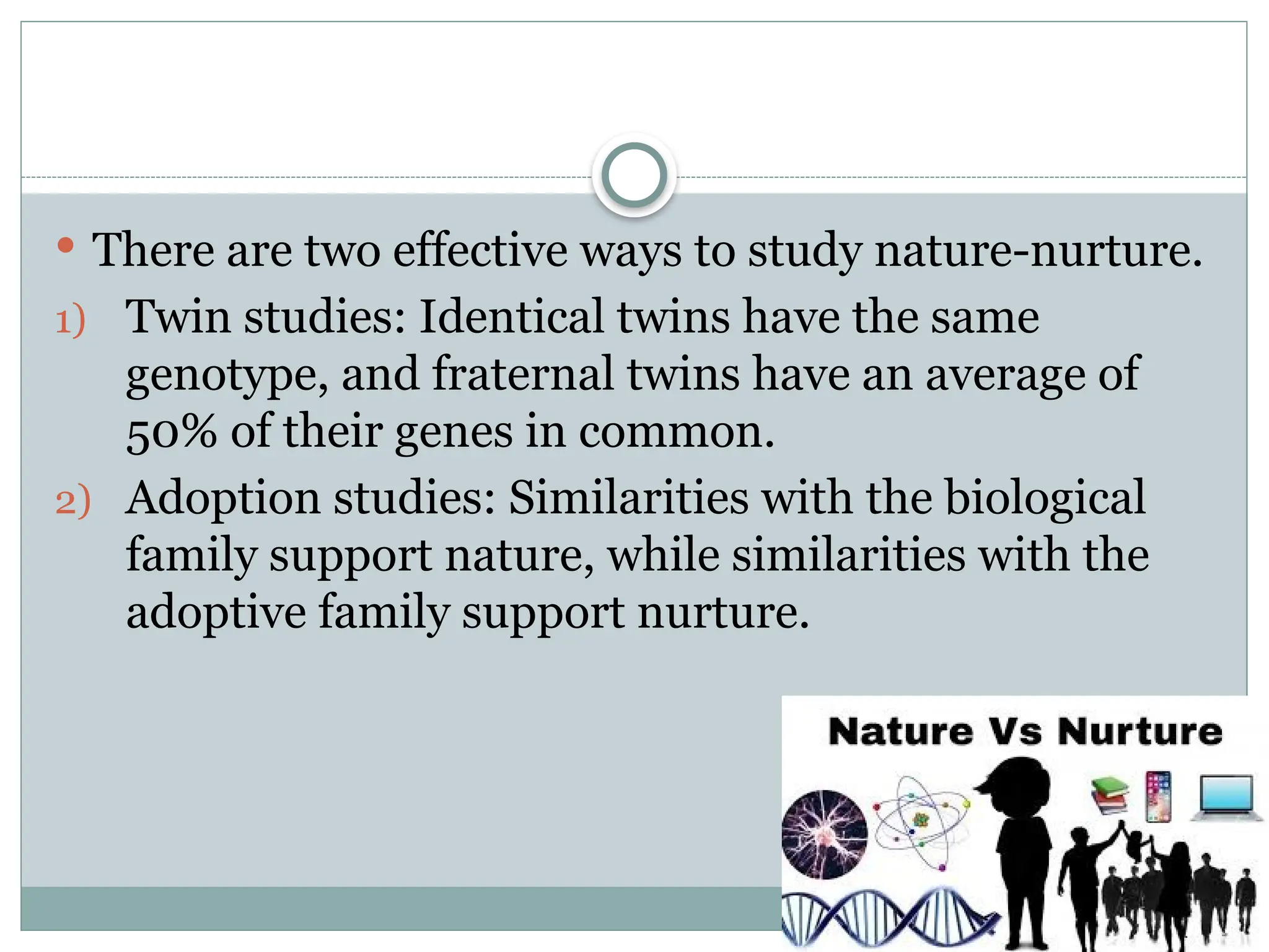  There are two effective ways to study nature-nurture.
1) Twin studies: Identical twins have the same
genotype, and fraternal twins have an average of
50% of their genes in common.
2) Adoption studies: Similarities with the biological
family support nature, while similarities with the
adoptive family support nurture.
 