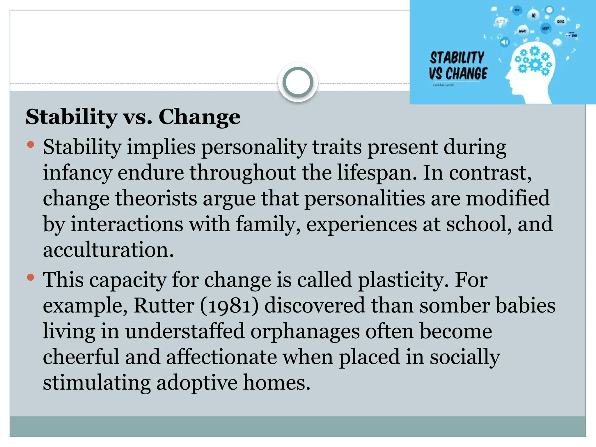 Stability vs. Change
 Stability implies personality traits present during
infancy endure throughout the lifespan. In contrast,
change theorists argue that personalities are modified
by interactions with family, experiences at school, and
acculturation.
 This capacity for change is called plasticity. For
example, Rutter (1981) discovered than somber babies
living in understaffed orphanages often become
cheerful and affectionate when placed in socially
stimulating adoptive homes.
 