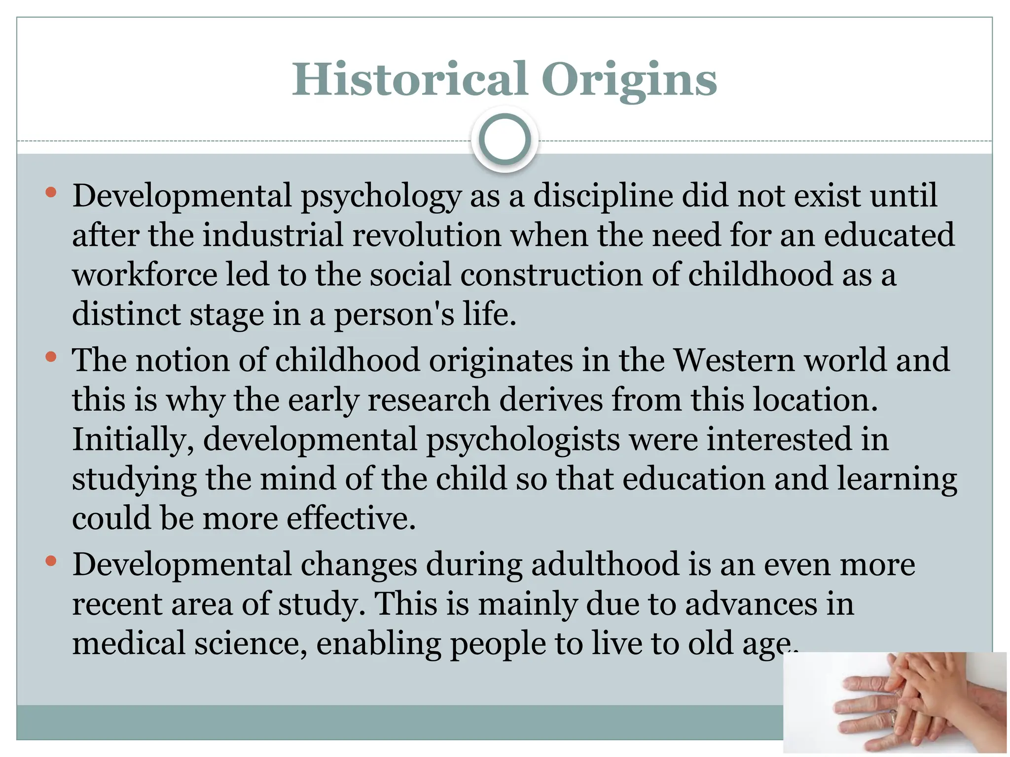 Historical Origins
 Developmental psychology as a discipline did not exist until
after the industrial revolution when the need for an educated
workforce led to the social construction of childhood as a
distinct stage in a person's life.
 The notion of childhood originates in the Western world and
this is why the early research derives from this location.
Initially, developmental psychologists were interested in
studying the mind of the child so that education and learning
could be more effective.
 Developmental changes during adulthood is an even more
recent area of study. This is mainly due to advances in
medical science, enabling people to live to old age.
 