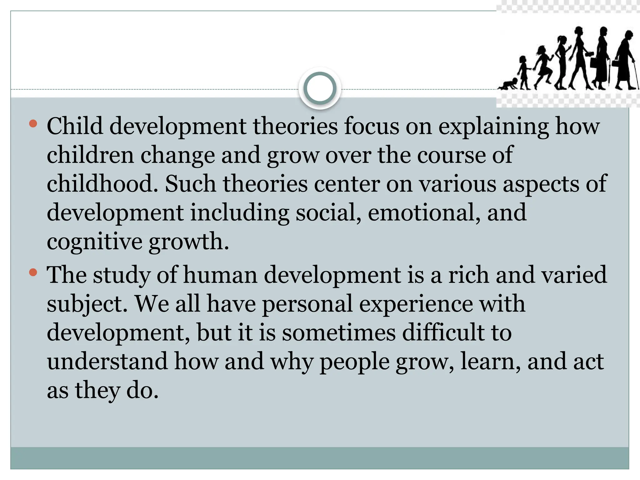  Child development theories focus on explaining how
children change and grow over the course of
childhood. Such theories center on various aspects of
development including social, emotional, and
cognitive growth.
 The study of human development is a rich and varied
subject. We all have personal experience with
development, but it is sometimes difficult to
understand how and why people grow, learn, and act
as they do.
 
