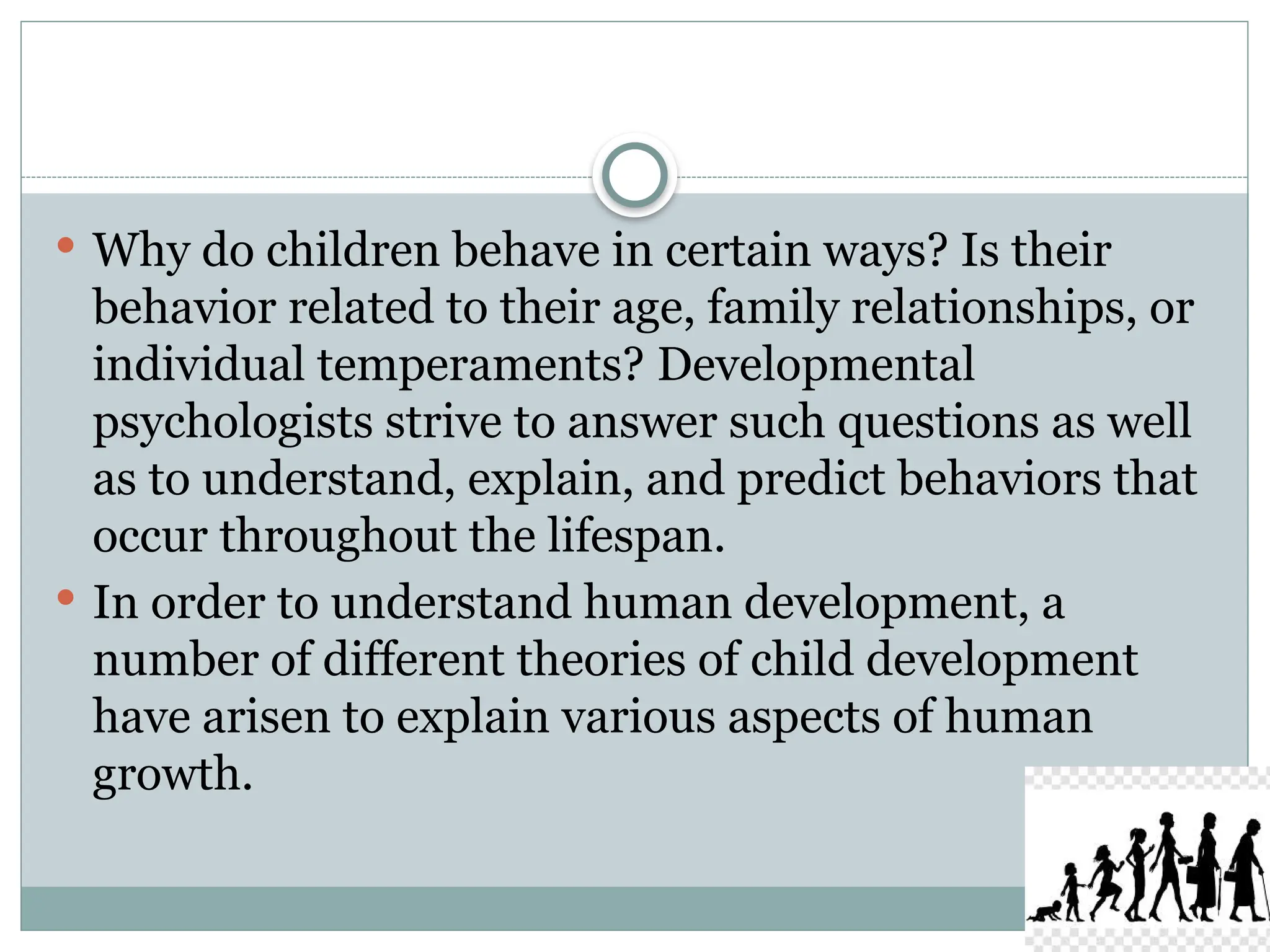  Why do children behave in certain ways? Is their
behavior related to their age, family relationships, or
individual temperaments? Developmental
psychologists strive to answer such questions as well
as to understand, explain, and predict behaviors that
occur throughout the lifespan.
 In order to understand human development, a
number of different theories of child development
have arisen to explain various aspects of human
growth.
 
