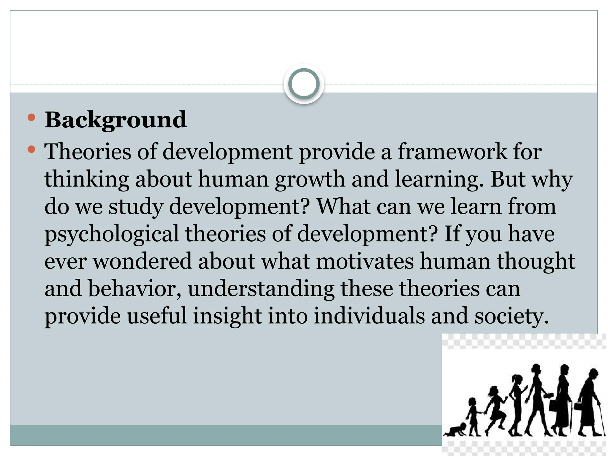  Background
 Theories of development provide a framework for
thinking about human growth and learning. But why
do we study development? What can we learn from
psychological theories of development? If you have
ever wondered about what motivates human thought
and behavior, understanding these theories can
provide useful insight into individuals and society.
 