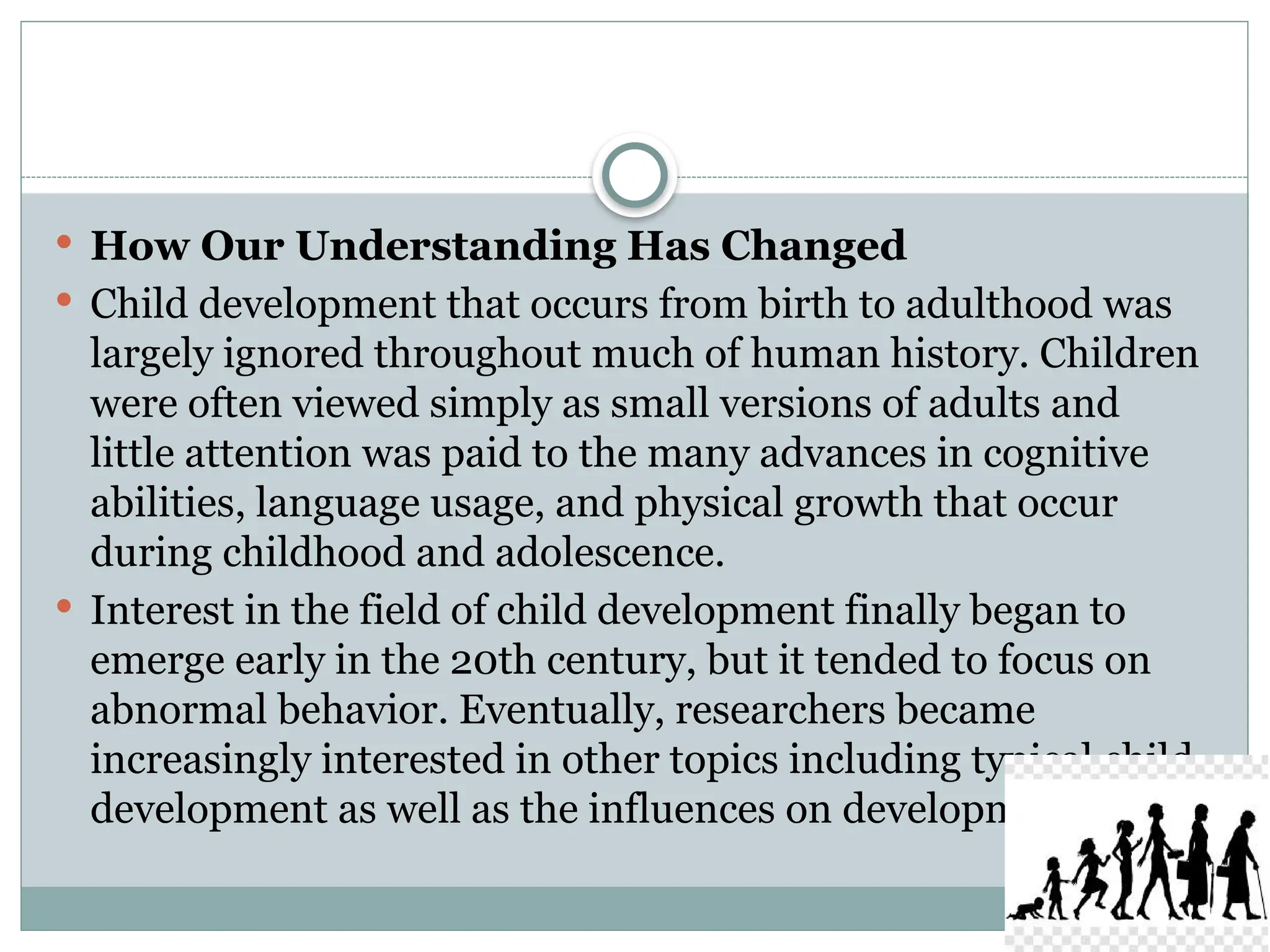  How Our Understanding Has Changed
 Child development that occurs from birth to adulthood was
largely ignored throughout much of human history. Children
were often viewed simply as small versions of adults and
little attention was paid to the many advances in cognitive
abilities, language usage, and physical growth that occur
during childhood and adolescence.
 Interest in the field of child development finally began to
emerge early in the 20th century, but it tended to focus on
abnormal behavior. Eventually, researchers became
increasingly interested in other topics including typical child
development as well as the influences on development.
 