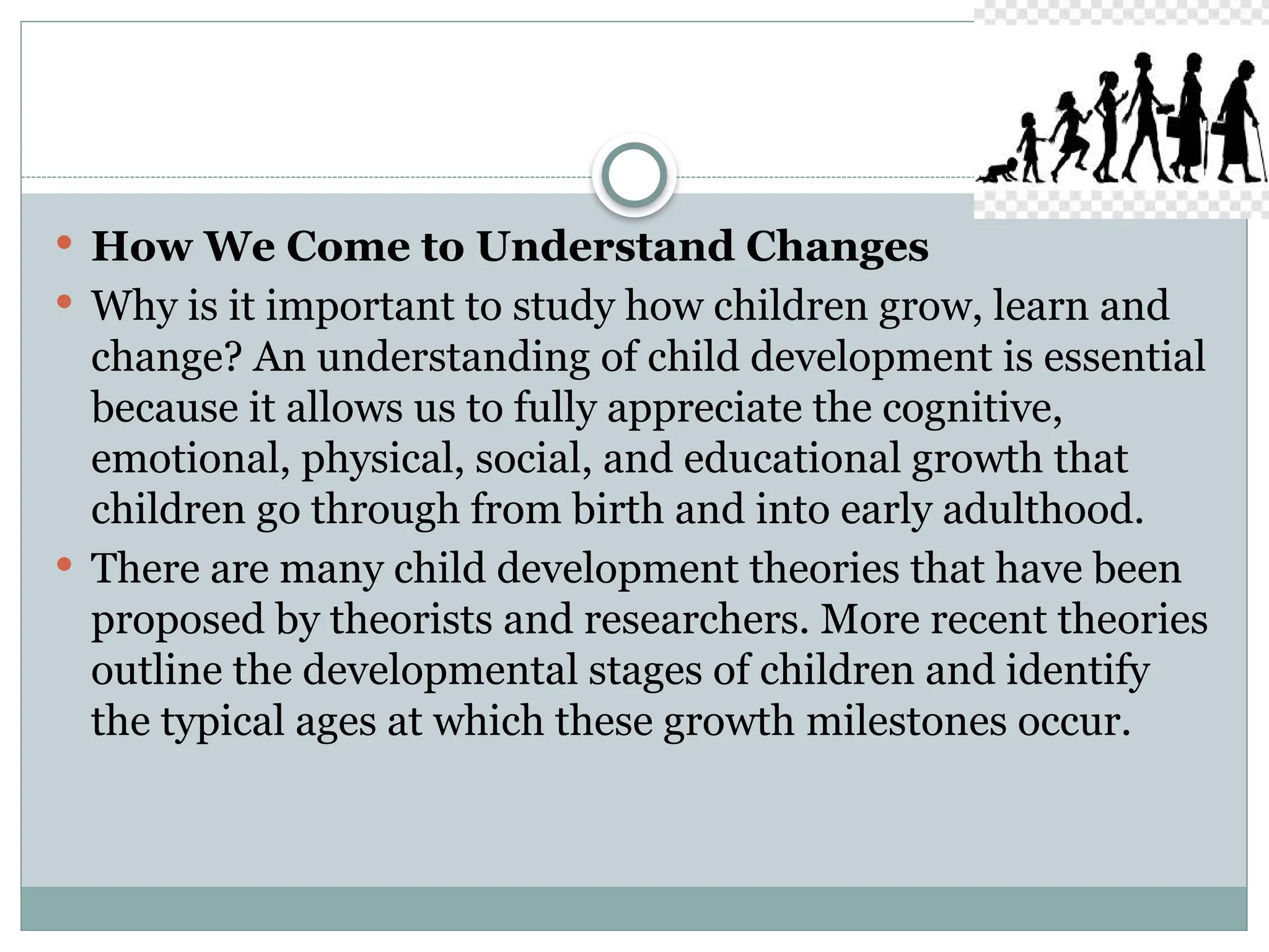 How We Come to Understand Changes
 Why is it important to study how children grow, learn and
change? An understanding of child development is essential
because it allows us to fully appreciate the cognitive,
emotional, physical, social, and educational growth that
children go through from birth and into early adulthood.
 There are many child development theories that have been
proposed by theorists and researchers. More recent theories
outline the developmental stages of children and identify
the typical ages at which these growth milestones occur.
 