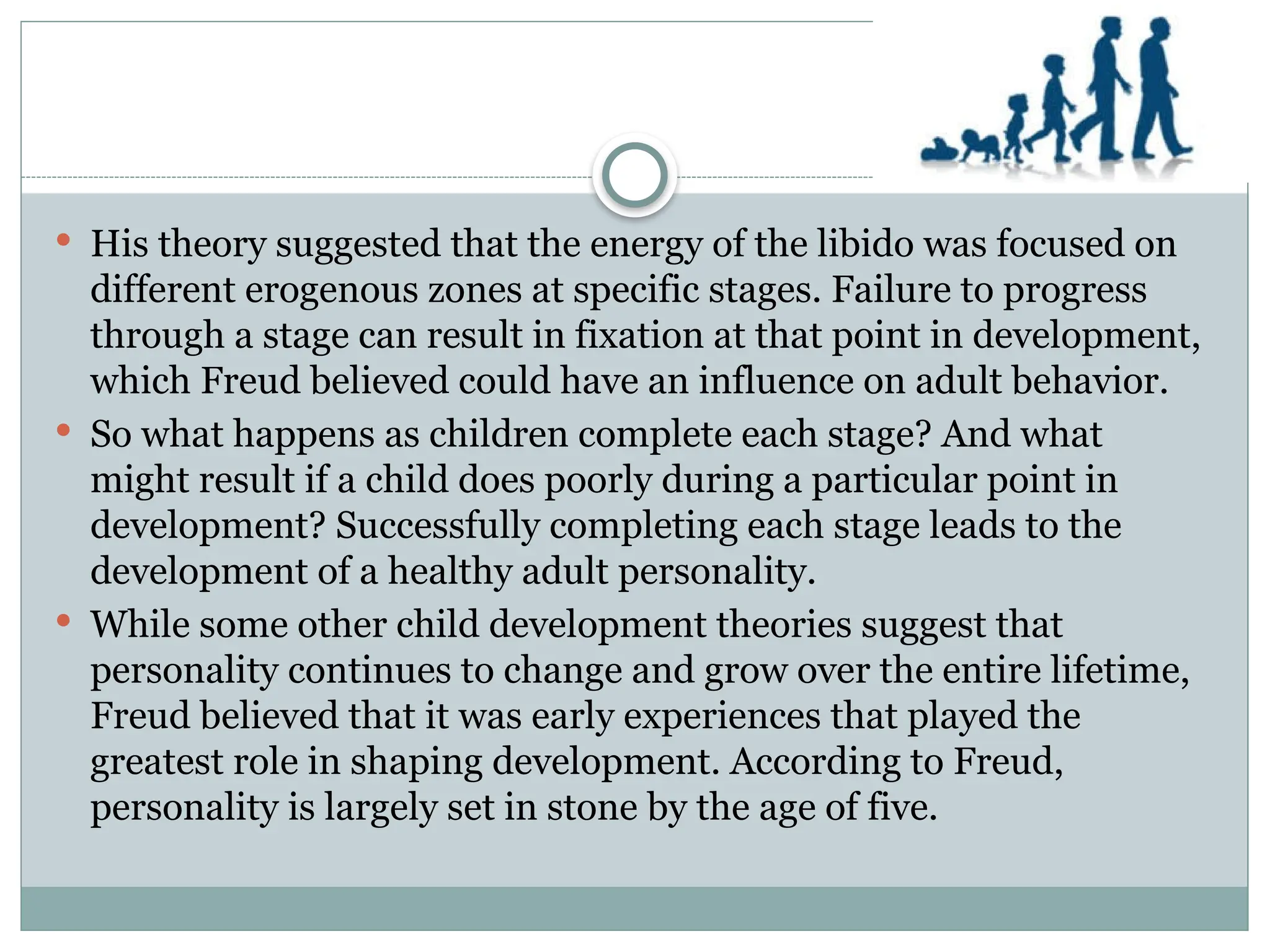  His theory suggested that the energy of the libido was focused on
different erogenous zones at specific stages. Failure to progress
through a stage can result in fixation at that point in development,
which Freud believed could have an influence on adult behavior.
 So what happens as children complete each stage? And what
might result if a child does poorly during a particular point in
development? Successfully completing each stage leads to the
development of a healthy adult personality.
 While some other child development theories suggest that
personality continues to change and grow over the entire lifetime,
Freud believed that it was early experiences that played the
greatest role in shaping development. According to Freud,
personality is largely set in stone by the age of five.
 