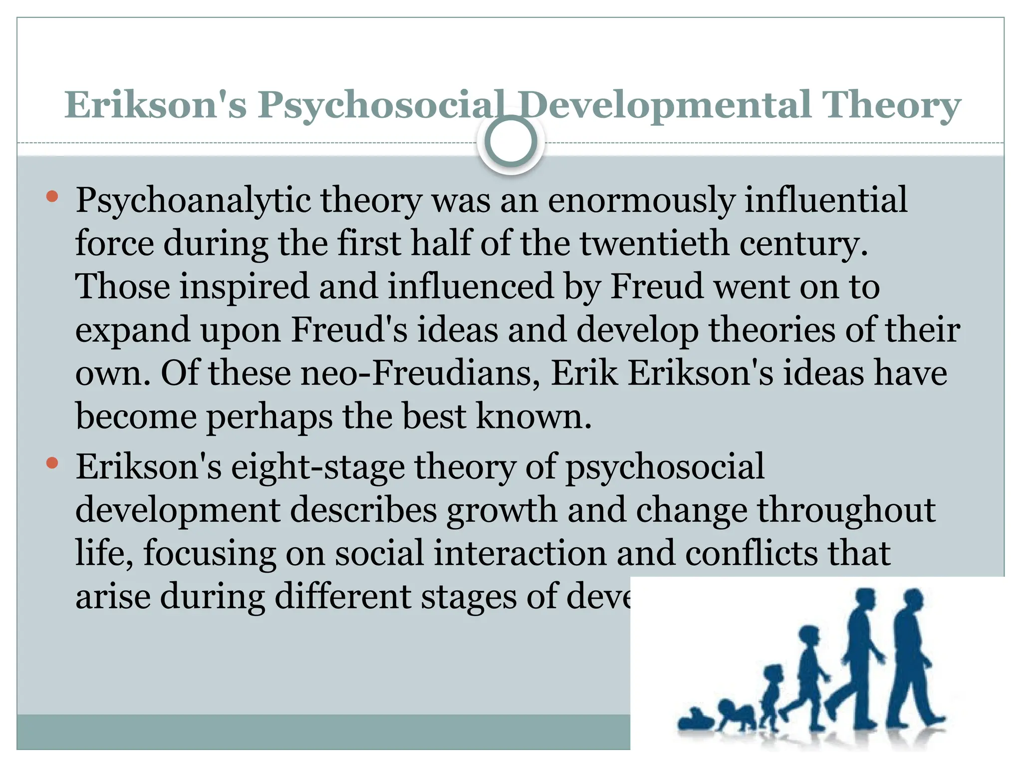 Erikson's Psychosocial Developmental Theory
 Psychoanalytic theory was an enormously influential
force during the first half of the twentieth century.
Those inspired and influenced by Freud went on to
expand upon Freud's ideas and develop theories of their
own. Of these neo-Freudians, Erik Erikson's ideas have
become perhaps the best known.
 Erikson's eight-stage theory of psychosocial
development describes growth and change throughout
life, focusing on social interaction and conflicts that
arise during different stages of development.
 
