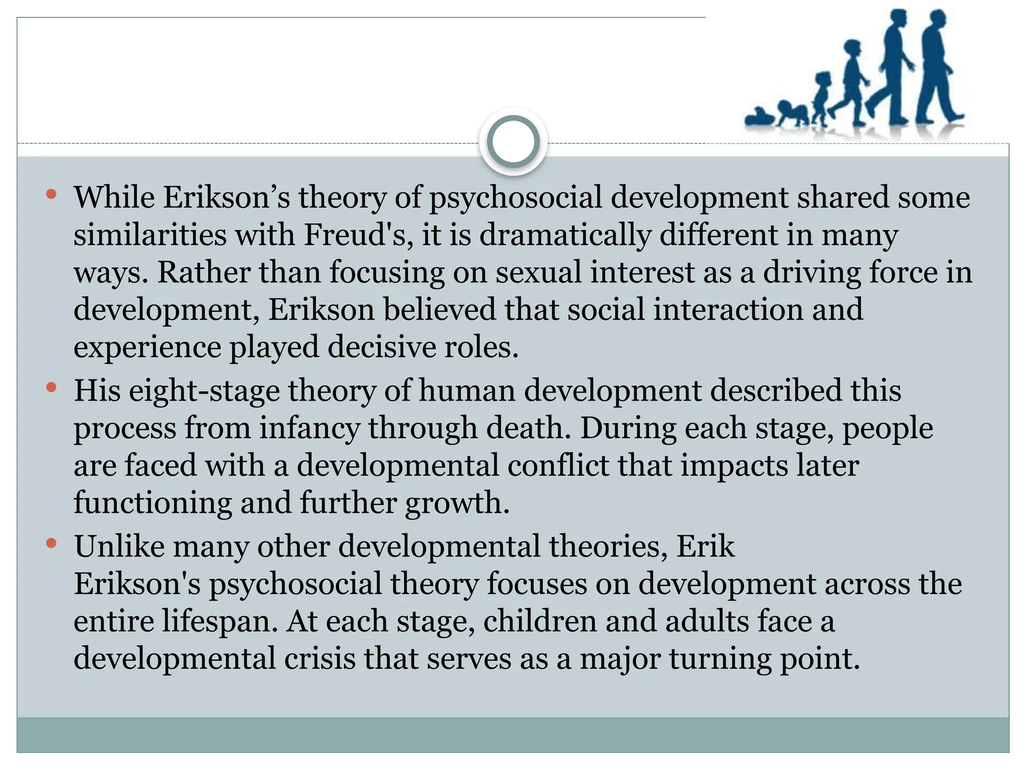  While Erikson’s theory of psychosocial development shared some
similarities with Freud's, it is dramatically different in many
ways. Rather than focusing on sexual interest as a driving force in
development, Erikson believed that social interaction and
experience played decisive roles.
 His eight-stage theory of human development described this
process from infancy through death. During each stage, people
are faced with a developmental conflict that impacts later
functioning and further growth.
 Unlike many other developmental theories, Erik
Erikson's psychosocial theory focuses on development across the
entire lifespan. At each stage, children and adults face a
developmental crisis that serves as a major turning point.
 