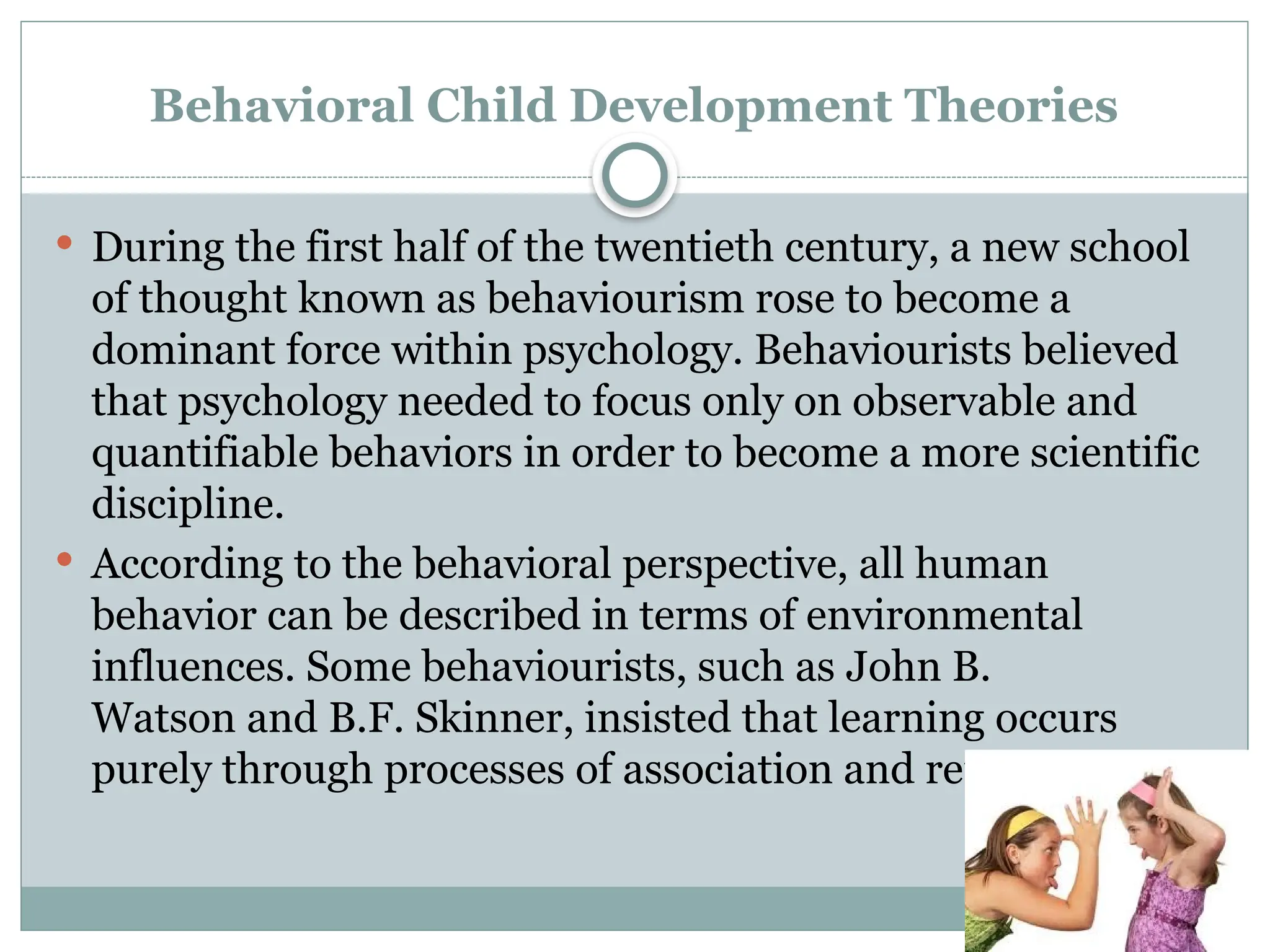 Behavioral Child Development Theories
 During the first half of the twentieth century, a new school
of thought known as behaviourism rose to become a
dominant force within psychology. Behaviourists believed
that psychology needed to focus only on observable and
quantifiable behaviors in order to become a more scientific
discipline.
 According to the behavioral perspective, all human
behavior can be described in terms of environmental
influences. Some behaviourists, such as John B.
Watson and B.F. Skinner, insisted that learning occurs
purely through processes of association and reinforcement.
 