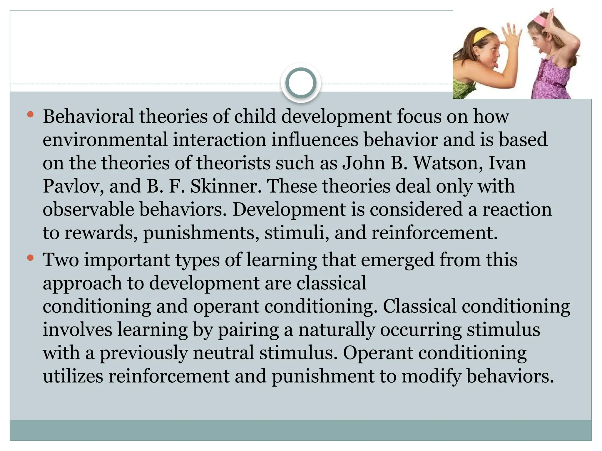 Behavioral theories of child development focus on how
environmental interaction influences behavior and is based
on the theories of theorists such as John B. Watson, Ivan
Pavlov, and B. F. Skinner. These theories deal only with
observable behaviors. Development is considered a reaction
to rewards, punishments, stimuli, and reinforcement.
 Two important types of learning that emerged from this
approach to development are classical
conditioning and operant conditioning. Classical conditioning
involves learning by pairing a naturally occurring stimulus
with a previously neutral stimulus. Operant conditioning
utilizes reinforcement and punishment to modify behaviors.
 