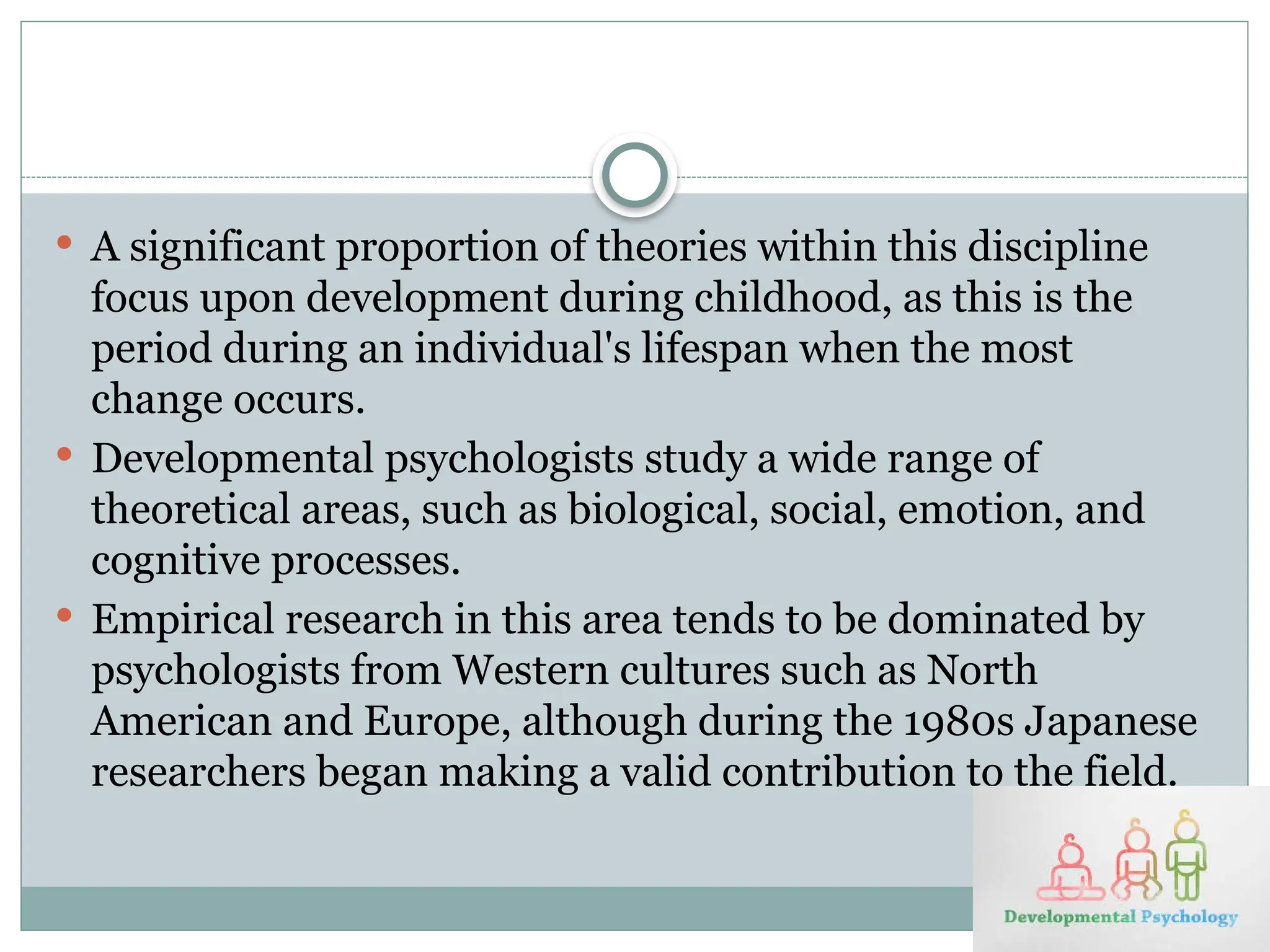  A significant proportion of theories within this discipline
focus upon development during childhood, as this is the
period during an individual's lifespan when the most
change occurs.
 Developmental psychologists study a wide range of
theoretical areas, such as biological, social, emotion, and
cognitive processes.
 Empirical research in this area tends to be dominated by
psychologists from Western cultures such as North
American and Europe, although during the 1980s Japanese
researchers began making a valid contribution to the field.
 