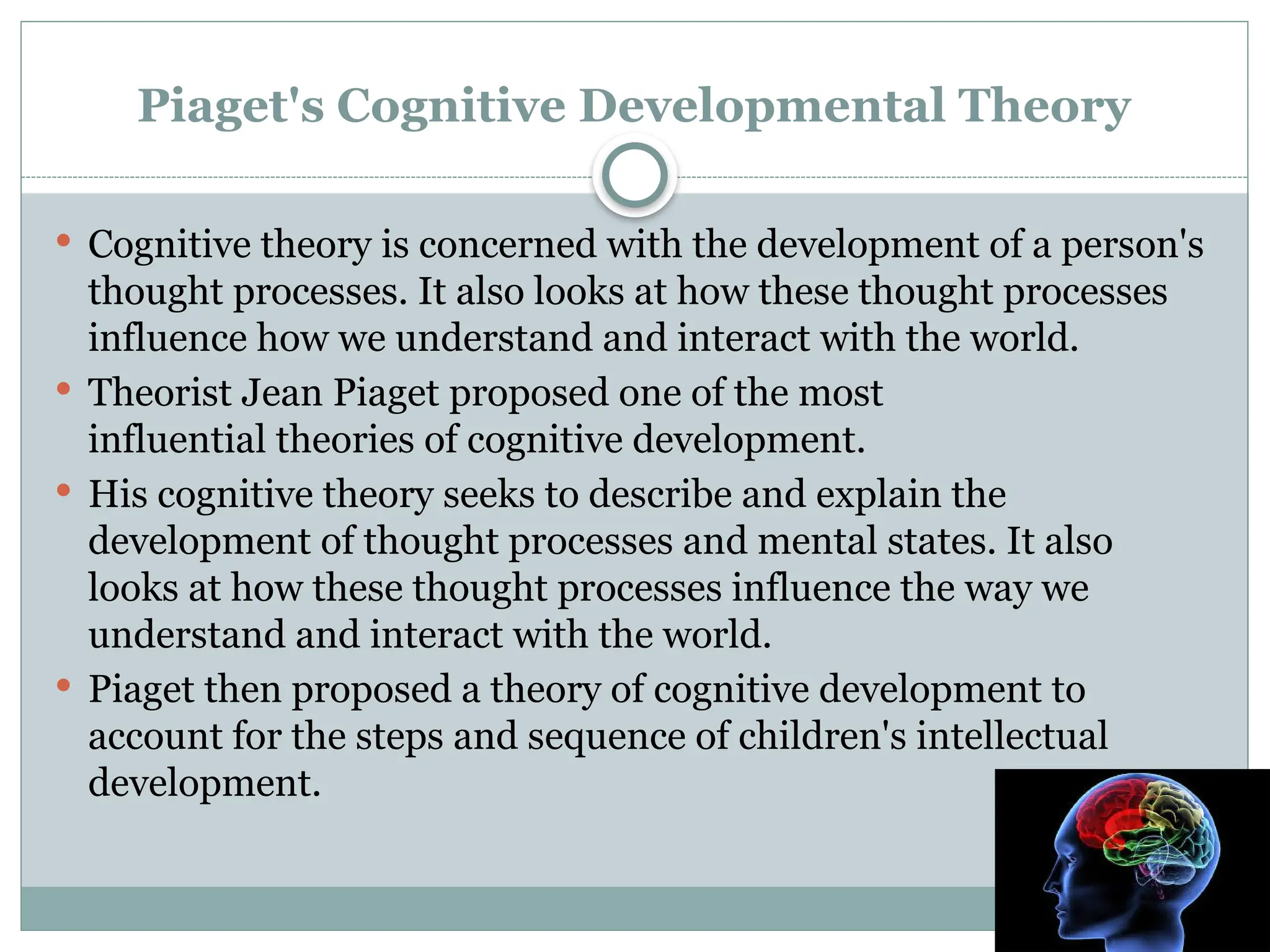 Piaget's Cognitive Developmental Theory
 Cognitive theory is concerned with the development of a person's
thought processes. It also looks at how these thought processes
influence how we understand and interact with the world.
 Theorist Jean Piaget proposed one of the most
influential theories of cognitive development.
 His cognitive theory seeks to describe and explain the
development of thought processes and mental states. It also
looks at how these thought processes influence the way we
understand and interact with the world.
 Piaget then proposed a theory of cognitive development to
account for the steps and sequence of children's intellectual
development.
 