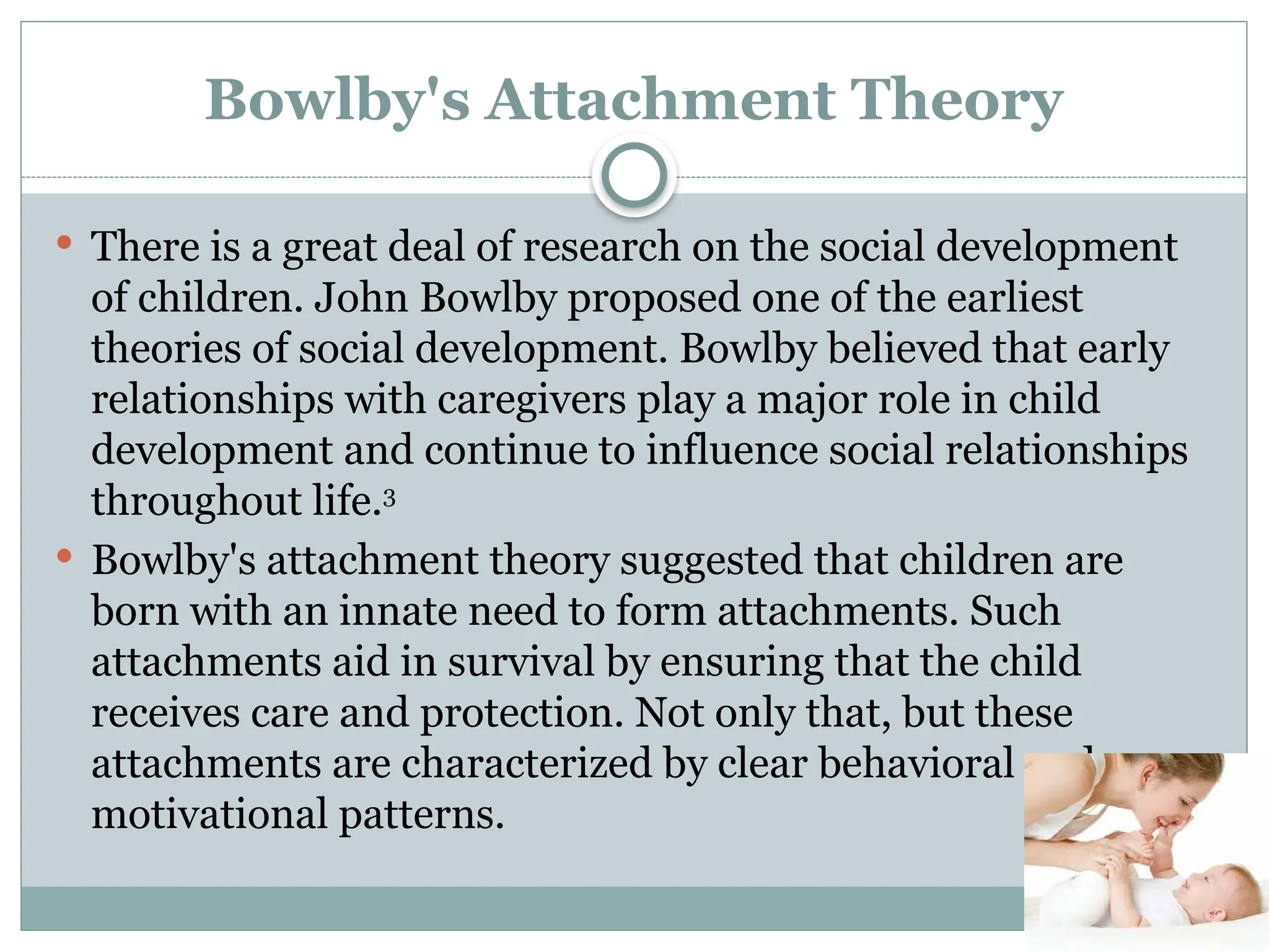 Bowlby's Attachment Theory
 There is a great deal of research on the social development
of children. John Bowlby proposed one of the earliest
theories of social development. Bowlby believed that early
relationships with caregivers play a major role in child
development and continue to influence social relationships
throughout life.3
 Bowlby's attachment theory suggested that children are
born with an innate need to form attachments. Such
attachments aid in survival by ensuring that the child
receives care and protection. Not only that, but these
attachments are characterized by clear behavioral and
motivational patterns.
 