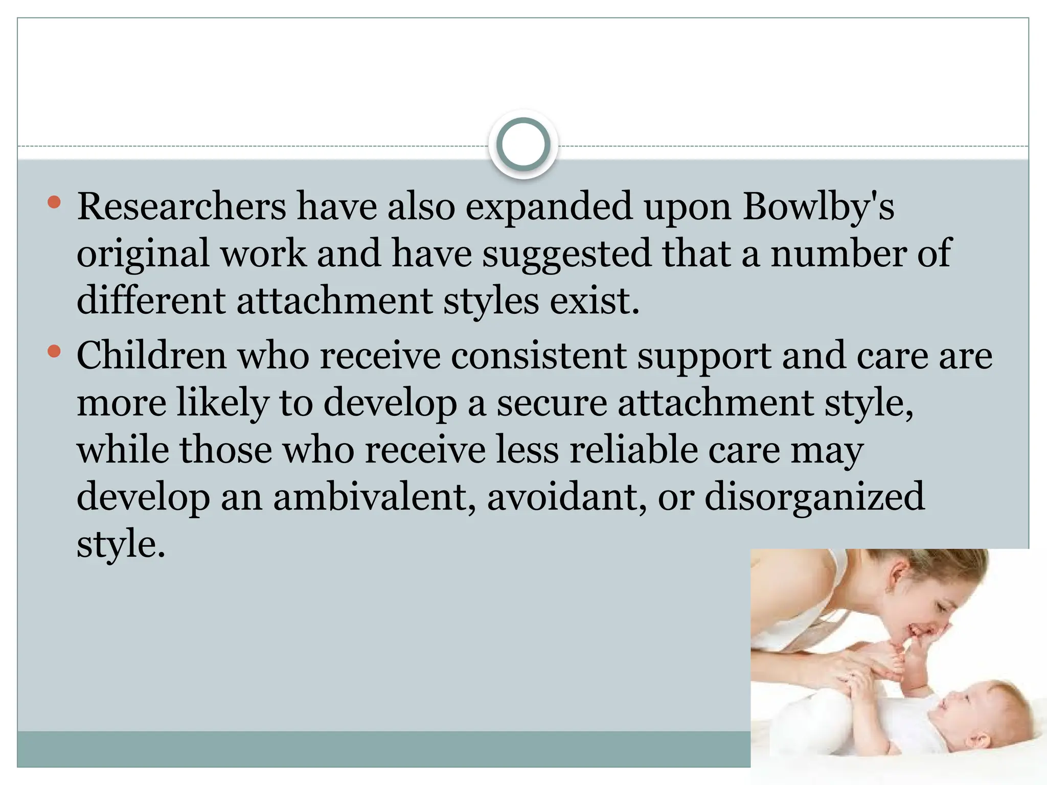  Researchers have also expanded upon Bowlby's
original work and have suggested that a number of
different attachment styles exist.
 Children who receive consistent support and care are
more likely to develop a secure attachment style,
while those who receive less reliable care may
develop an ambivalent, avoidant, or disorganized
style.
 