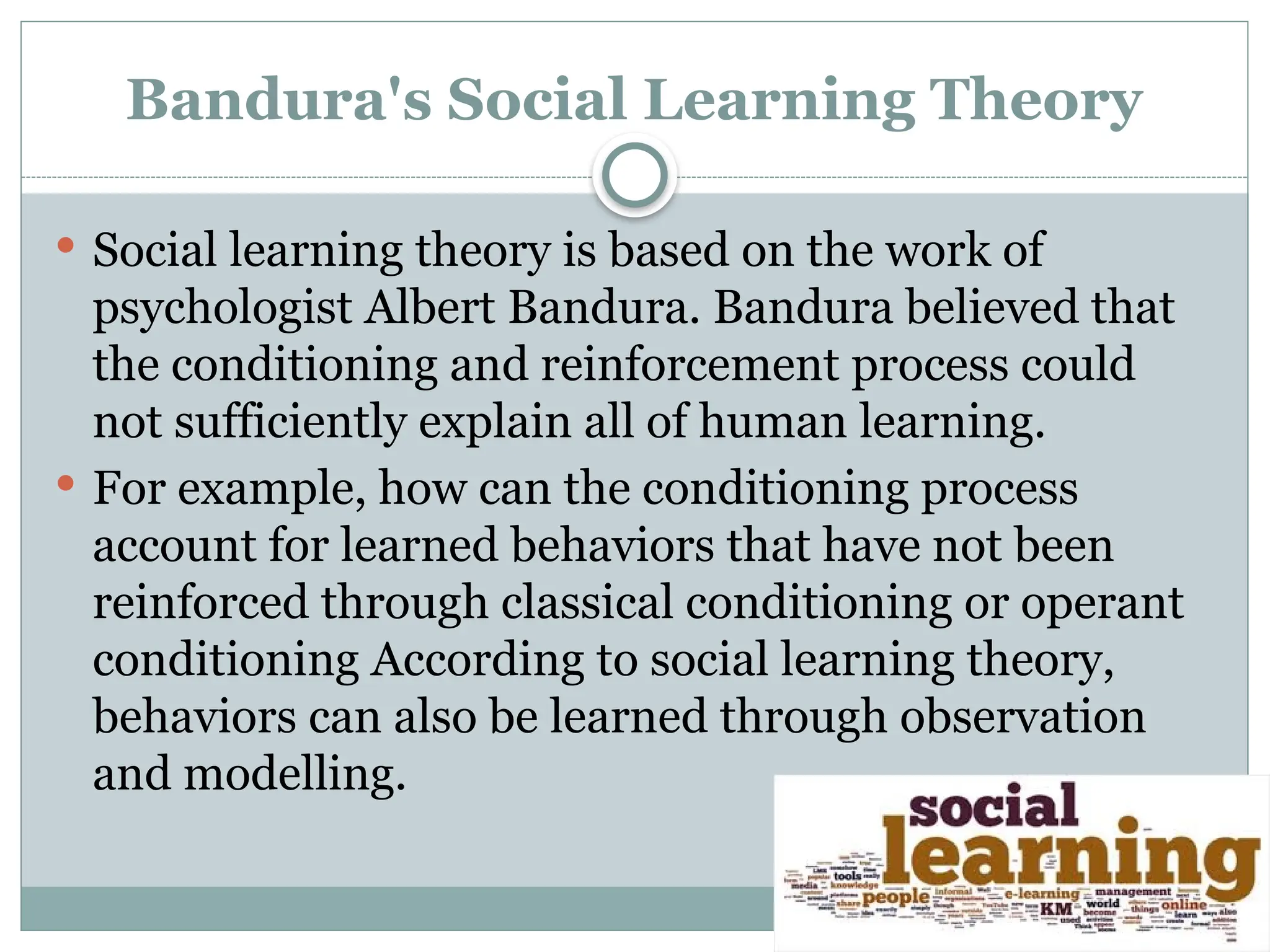 Bandura's Social Learning Theory
 Social learning theory is based on the work of
psychologist Albert Bandura. Bandura believed that
the conditioning and reinforcement process could
not sufficiently explain all of human learning.
 For example, how can the conditioning process
account for learned behaviors that have not been
reinforced through classical conditioning or operant
conditioning According to social learning theory,
behaviors can also be learned through observation
and modelling.
 