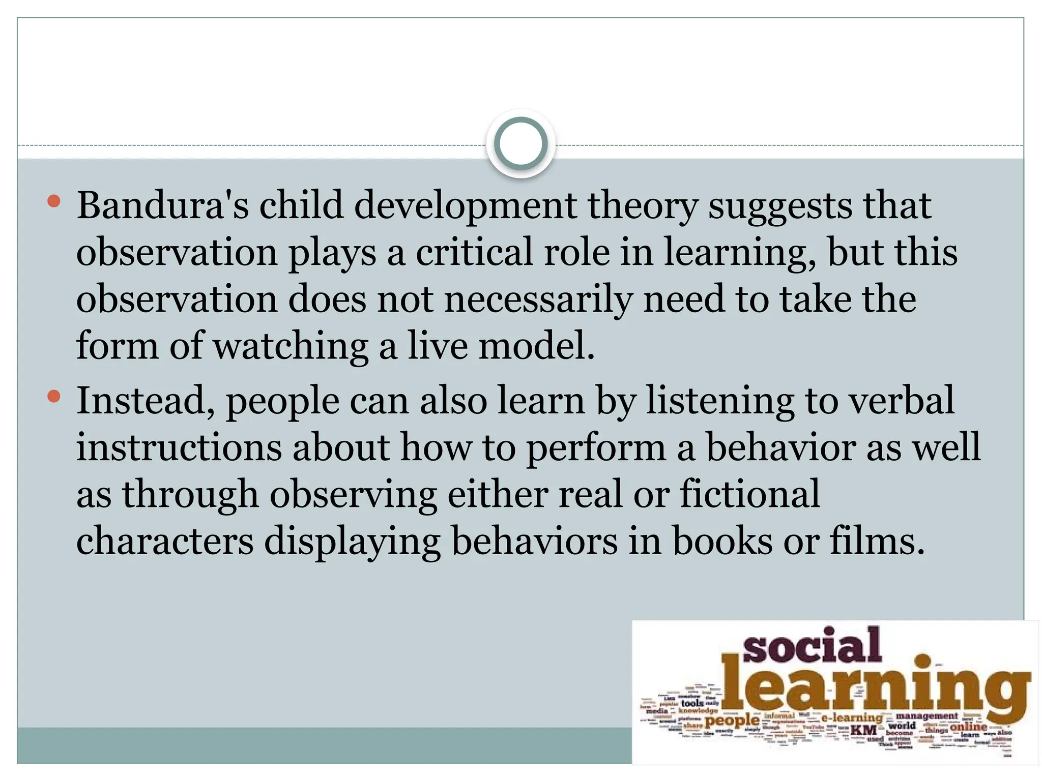  Bandura's child development theory suggests that
observation plays a critical role in learning, but this
observation does not necessarily need to take the
form of watching a live model.
 Instead, people can also learn by listening to verbal
instructions about how to perform a behavior as well
as through observing either real or fictional
characters displaying behaviors in books or films.
 