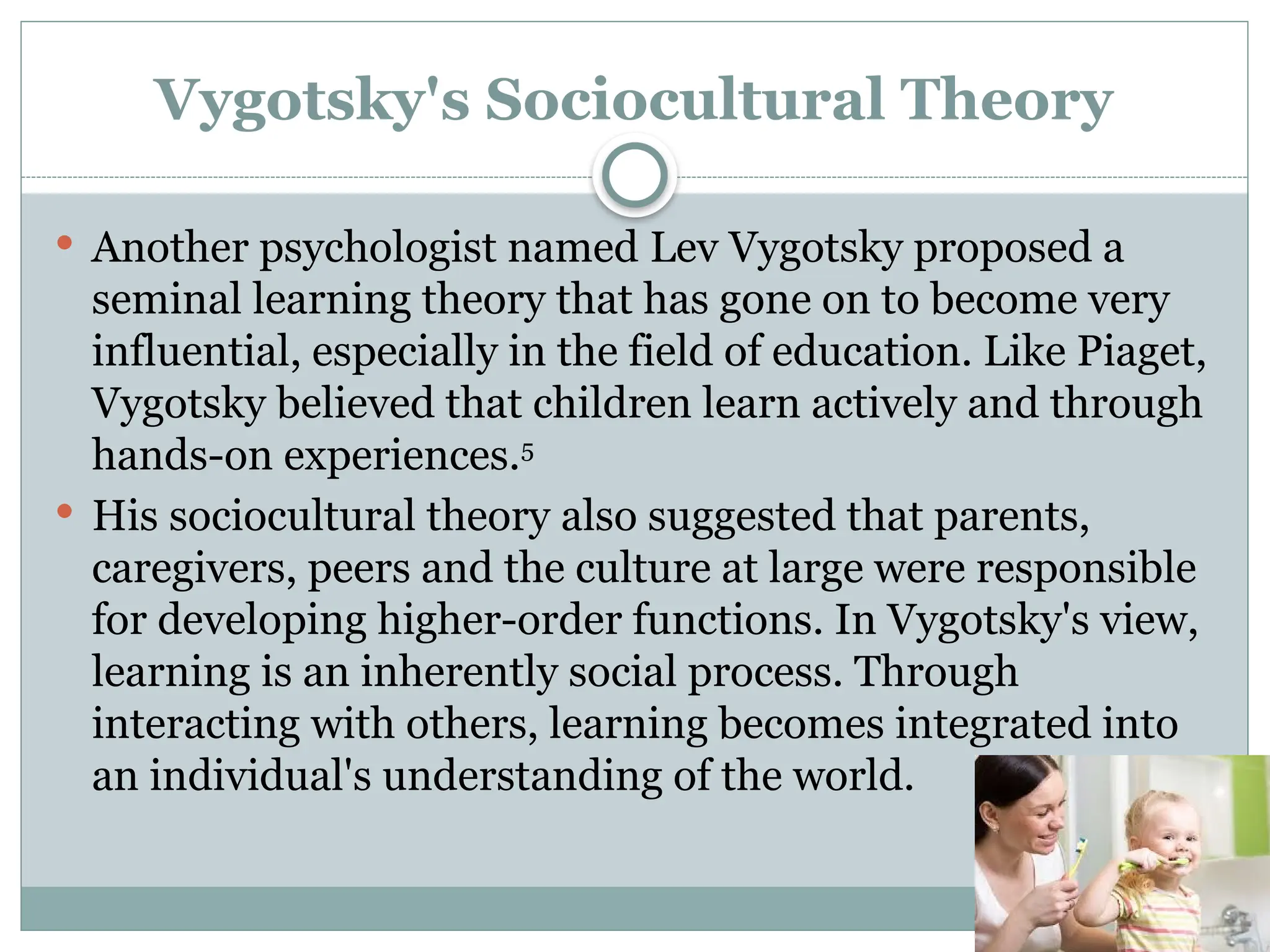 Vygotsky's Sociocultural Theory
 Another psychologist named Lev Vygotsky proposed a
seminal learning theory that has gone on to become very
influential, especially in the field of education. Like Piaget,
Vygotsky believed that children learn actively and through
hands-on experiences.5
 His sociocultural theory also suggested that parents,
caregivers, peers and the culture at large were responsible
for developing higher-order functions. In Vygotsky's view,
learning is an inherently social process. Through
interacting with others, learning becomes integrated into
an individual's understanding of the world.
 