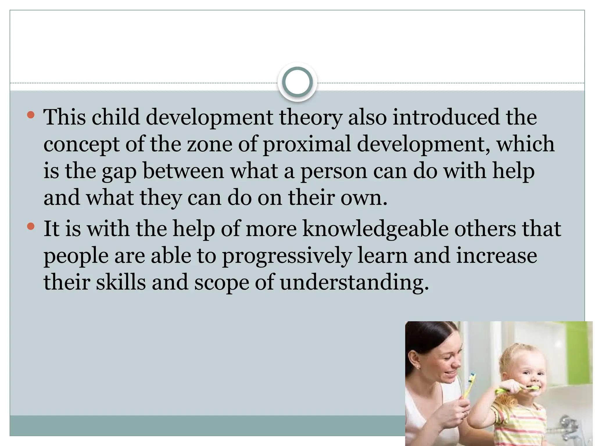  This child development theory also introduced the
concept of the zone of proximal development, which
is the gap between what a person can do with help
and what they can do on their own.
 It is with the help of more knowledgeable others that
people are able to progressively learn and increase
their skills and scope of understanding.
 