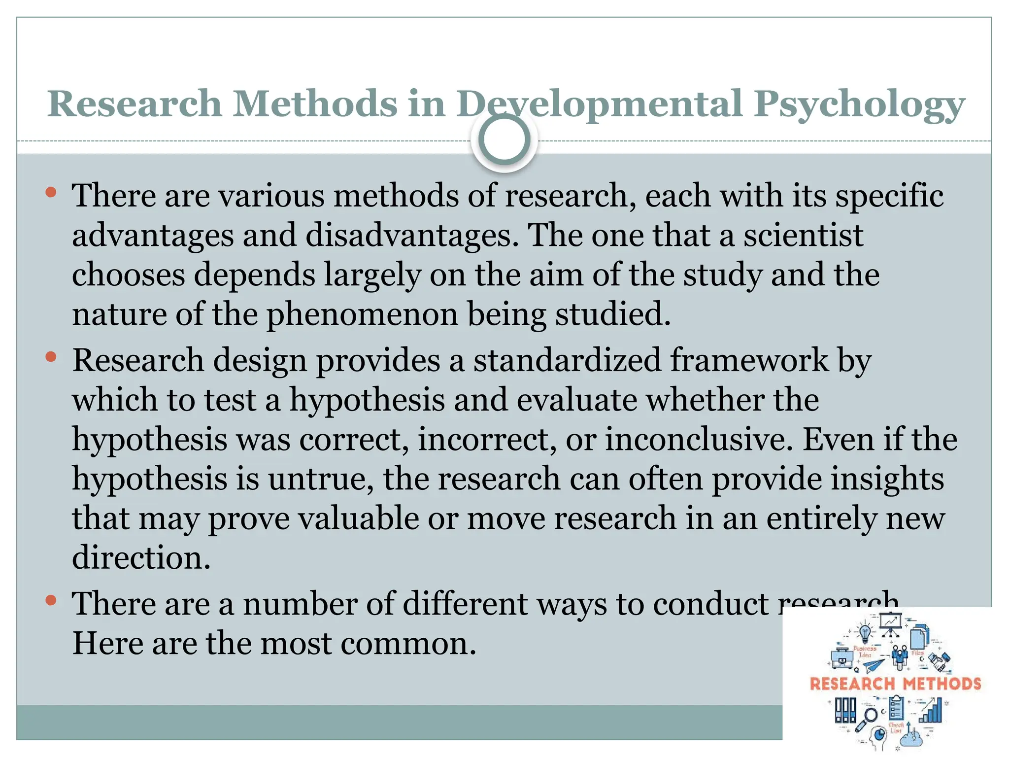 Research Methods in Developmental Psychology
 There are various methods of research, each with its specific
advantages and disadvantages. The one that a scientist
chooses depends largely on the aim of the study and the
nature of the phenomenon being studied.
 Research design provides a standardized framework by
which to test a hypothesis and evaluate whether the
hypothesis was correct, incorrect, or inconclusive. Even if the
hypothesis is untrue, the research can often provide insights
that may prove valuable or move research in an entirely new
direction.
 There are a number of different ways to conduct research.
Here are the most common.
 