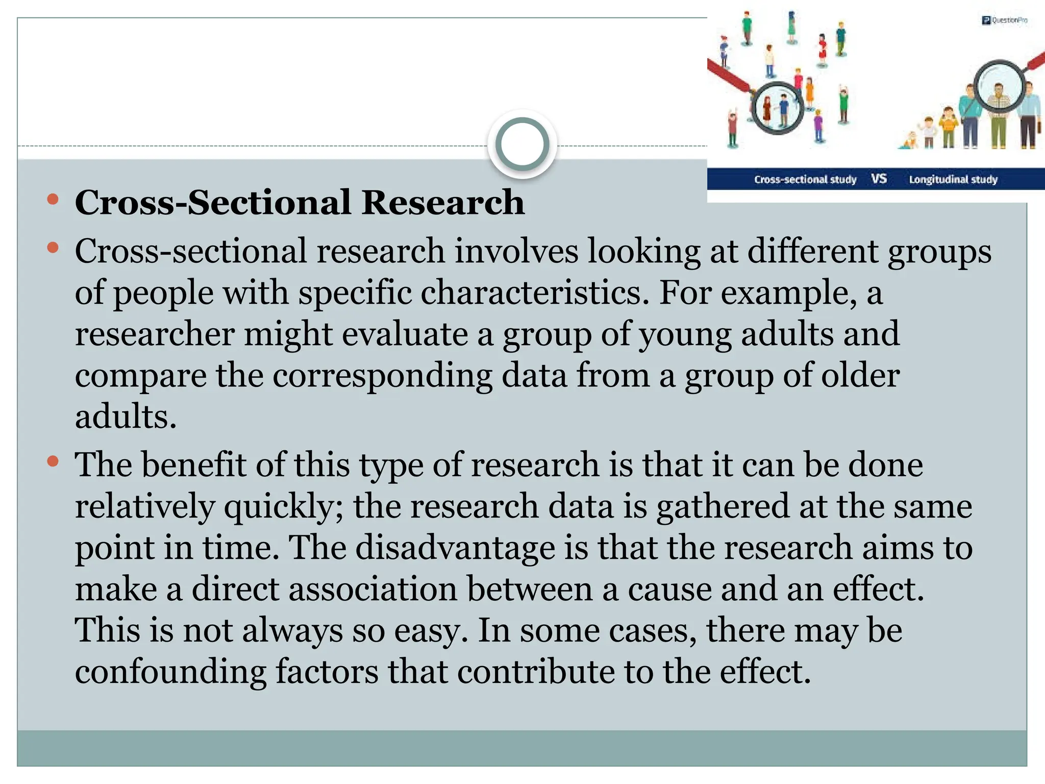  Cross-Sectional Research
 Cross-sectional research involves looking at different groups
of people with specific characteristics. For example, a
researcher might evaluate a group of young adults and
compare the corresponding data from a group of older
adults.
 The benefit of this type of research is that it can be done
relatively quickly; the research data is gathered at the same
point in time. The disadvantage is that the research aims to
make a direct association between a cause and an effect.
This is not always so easy. In some cases, there may be
confounding factors that contribute to the effect.
 