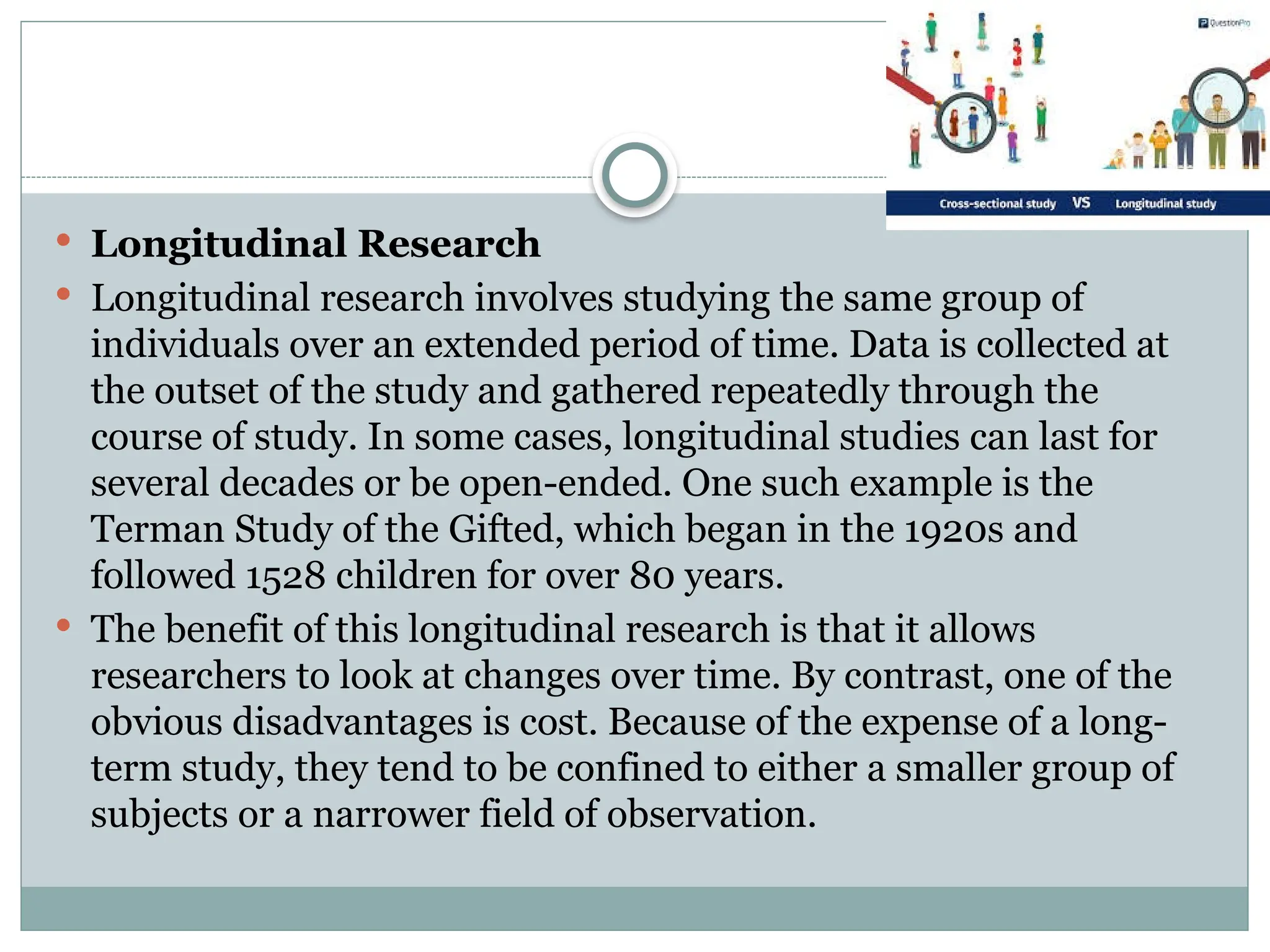  Longitudinal Research
 Longitudinal research involves studying the same group of
individuals over an extended period of time. Data is collected at
the outset of the study and gathered repeatedly through the
course of study. In some cases, longitudinal studies can last for
several decades or be open-ended. One such example is the
Terman Study of the Gifted, which began in the 1920s and
followed 1528 children for over 80 years.
 The benefit of this longitudinal research is that it allows
researchers to look at changes over time. By contrast, one of the
obvious disadvantages is cost. Because of the expense of a long-
term study, they tend to be confined to either a smaller group of
subjects or a narrower field of observation.
 