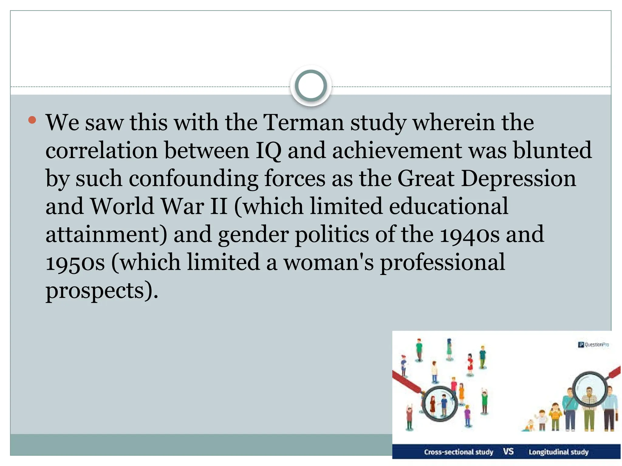  We saw this with the Terman study wherein the
correlation between IQ and achievement was blunted
by such confounding forces as the Great Depression
and World War II (which limited educational
attainment) and gender politics of the 1940s and
1950s (which limited a woman's professional
prospects).
 