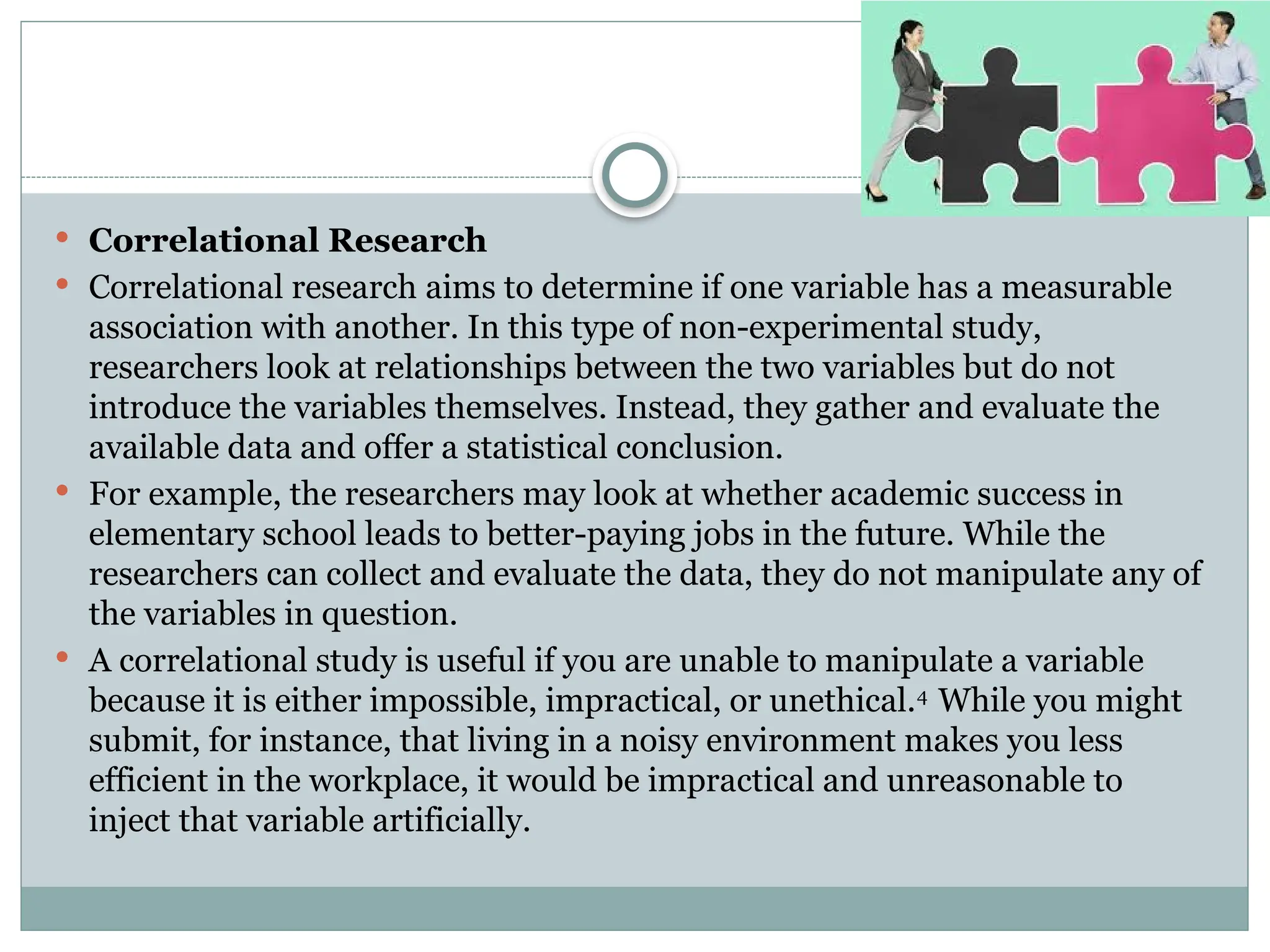  Correlational Research
 Correlational research aims to determine if one variable has a measurable
association with another. In this type of non-experimental study,
researchers look at relationships between the two variables but do not
introduce the variables themselves. Instead, they gather and evaluate the
available data and offer a statistical conclusion.
 For example, the researchers may look at whether academic success in
elementary school leads to better-paying jobs in the future. While the
researchers can collect and evaluate the data, they do not manipulate any of
the variables in question.
 A correlational study is useful if you are unable to manipulate a variable
because it is either impossible, impractical, or unethical.4
While you might
submit, for instance, that living in a noisy environment makes you less
efficient in the workplace, it would be impractical and unreasonable to
inject that variable artificially.
 
