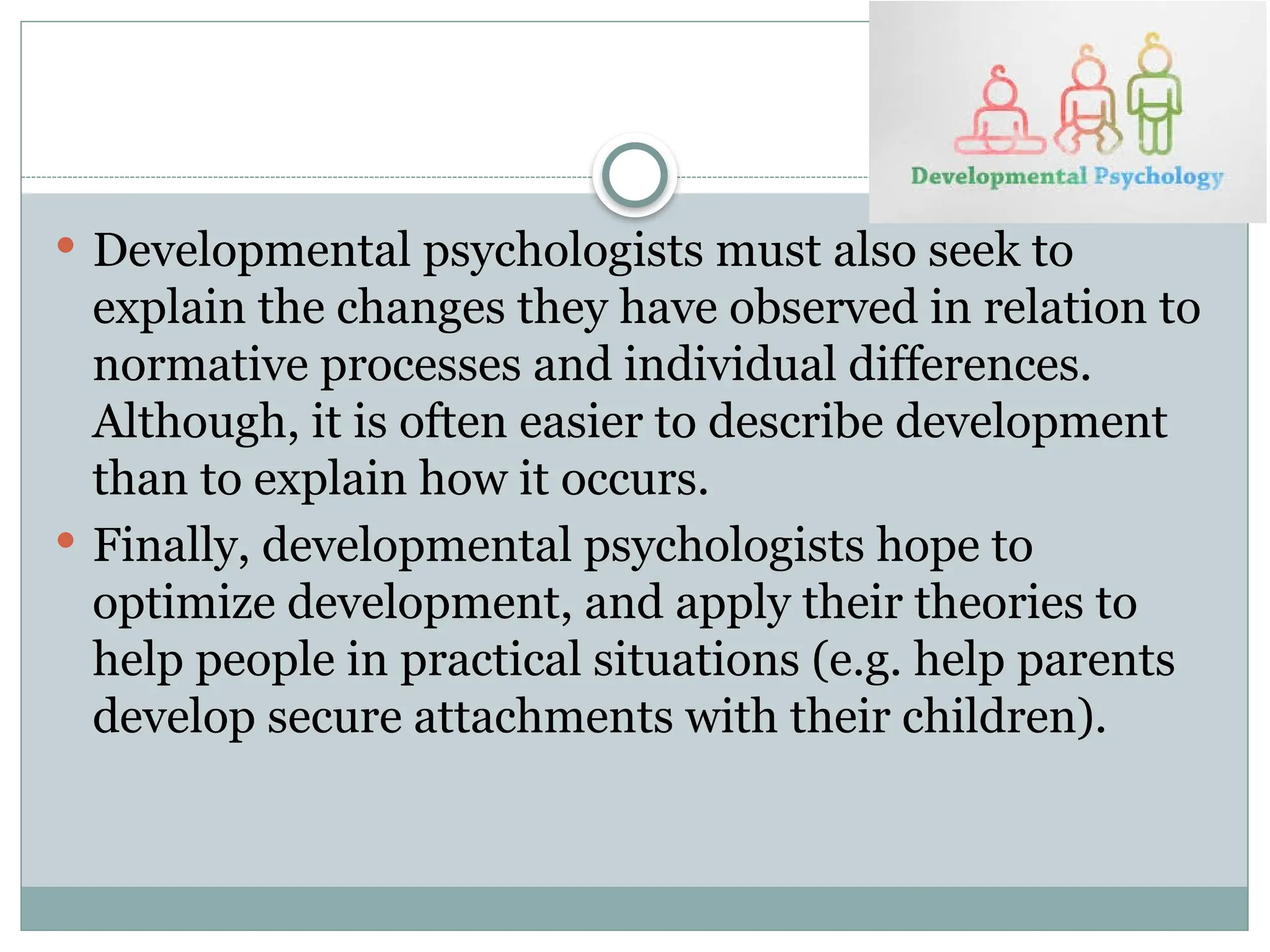  Developmental psychologists must also seek to
explain the changes they have observed in relation to
normative processes and individual differences.
Although, it is often easier to describe development
than to explain how it occurs.
 Finally, developmental psychologists hope to
optimize development, and apply their theories to
help people in practical situations (e.g. help parents
develop secure attachments with their children).
 