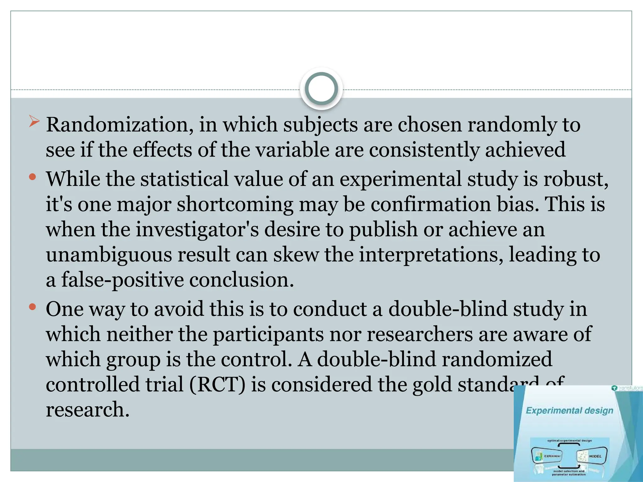  Randomization, in which subjects are chosen randomly to
see if the effects of the variable are consistently achieved
 While the statistical value of an experimental study is robust,
it's one major shortcoming may be confirmation bias. This is
when the investigator's desire to publish or achieve an
unambiguous result can skew the interpretations, leading to
a false-positive conclusion.
 One way to avoid this is to conduct a double-blind study in
which neither the participants nor researchers are aware of
which group is the control. A double-blind randomized
controlled trial (RCT) is considered the gold standard of
research.
 
