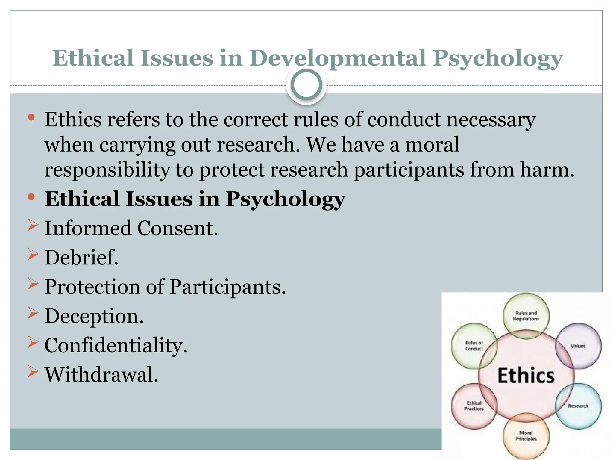 Ethical Issues in Developmental Psychology
 Ethics refers to the correct rules of conduct necessary
when carrying out research. We have a moral
responsibility to protect research participants from harm.
 Ethical Issues in Psychology
 Informed Consent.
 Debrief.
 Protection of Participants.
 Deception.
 Confidentiality.
 Withdrawal.
 