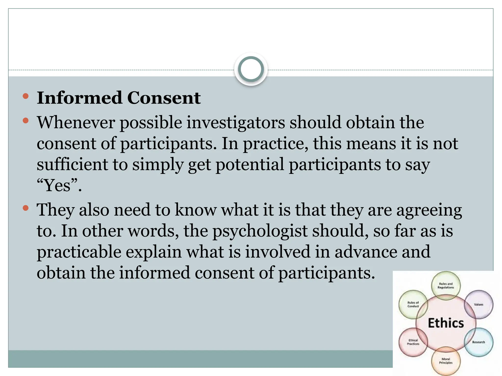  Informed Consent
 Whenever possible investigators should obtain the
consent of participants. In practice, this means it is not
sufficient to simply get potential participants to say
“Yes”.
 They also need to know what it is that they are agreeing
to. In other words, the psychologist should, so far as is
practicable explain what is involved in advance and
obtain the informed consent of participants.
 