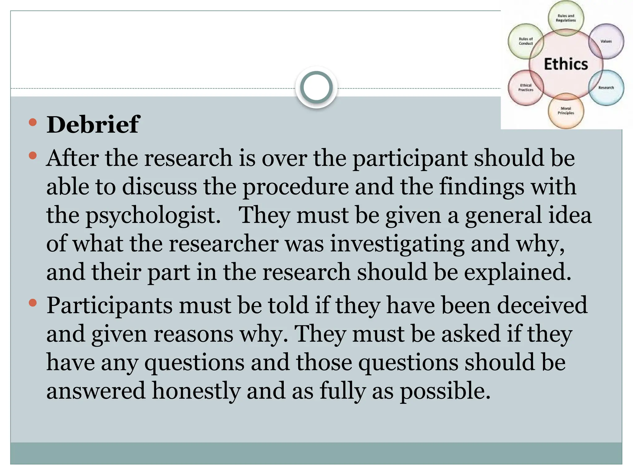  Debrief
 After the research is over the participant should be
able to discuss the procedure and the findings with
the psychologist. They must be given a general idea
of what the researcher was investigating and why,
and their part in the research should be explained.
 Participants must be told if they have been deceived
and given reasons why. They must be asked if they
have any questions and those questions should be
answered honestly and as fully as possible.
 