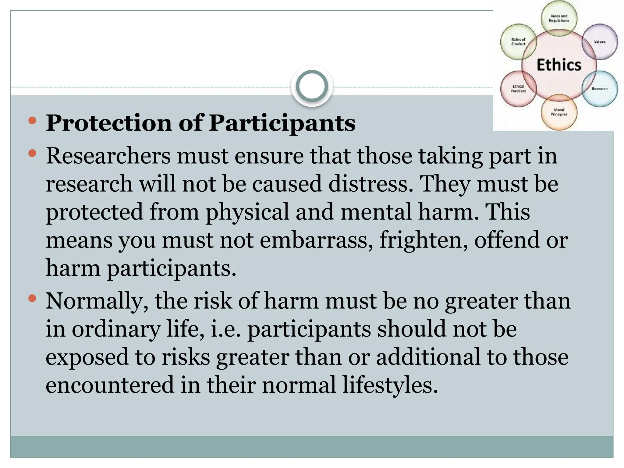  Protection of Participants
 Researchers must ensure that those taking part in
research will not be caused distress. They must be
protected from physical and mental harm. This
means you must not embarrass, frighten, offend or
harm participants.
 Normally, the risk of harm must be no greater than
in ordinary life, i.e. participants should not be
exposed to risks greater than or additional to those
encountered in their normal lifestyles.
 