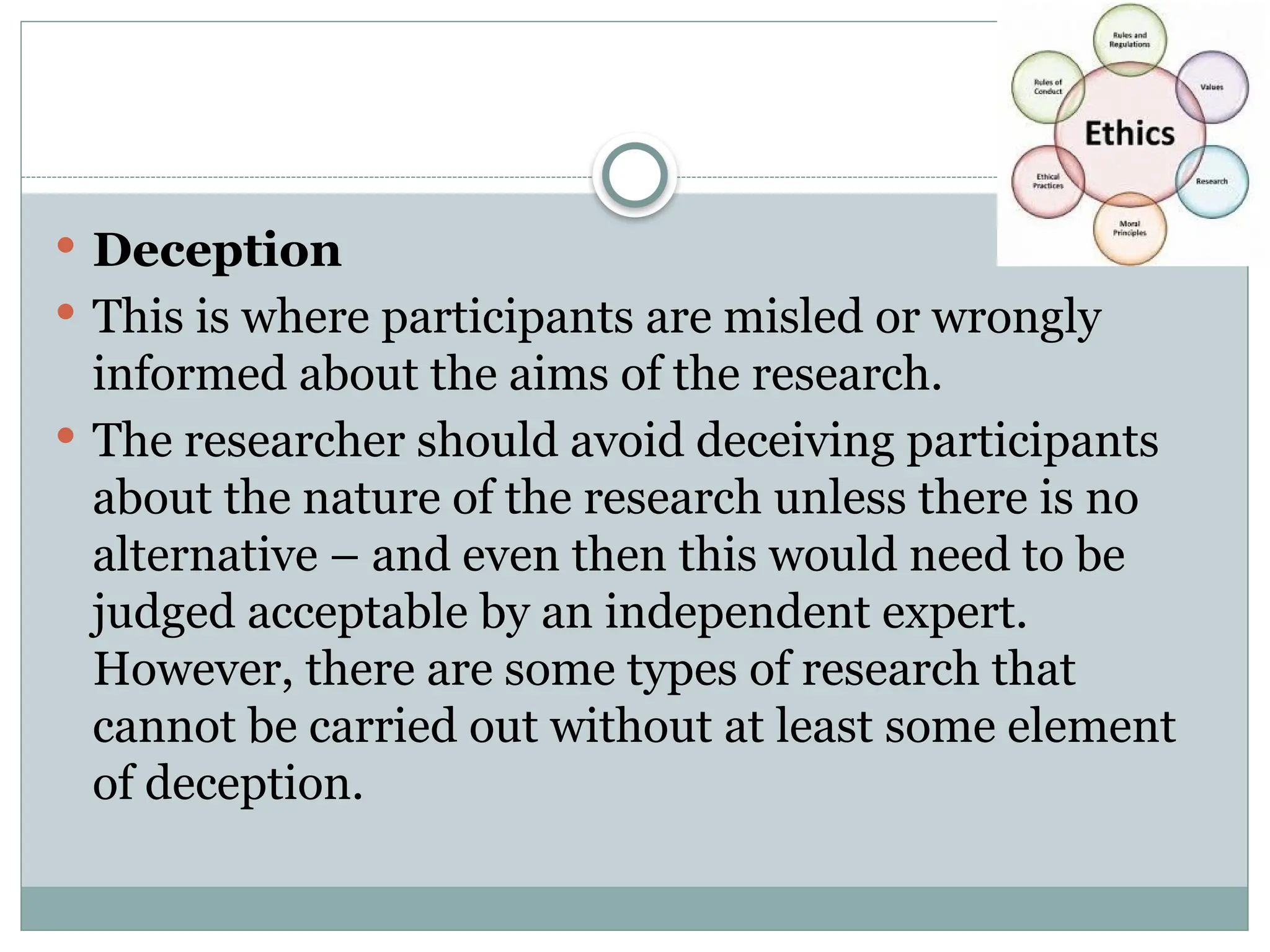  Deception
 This is where participants are misled or wrongly
informed about the aims of the research.
 The researcher should avoid deceiving participants
about the nature of the research unless there is no
alternative – and even then this would need to be
judged acceptable by an independent expert.
However, there are some types of research that
cannot be carried out without at least some element
of deception.
 