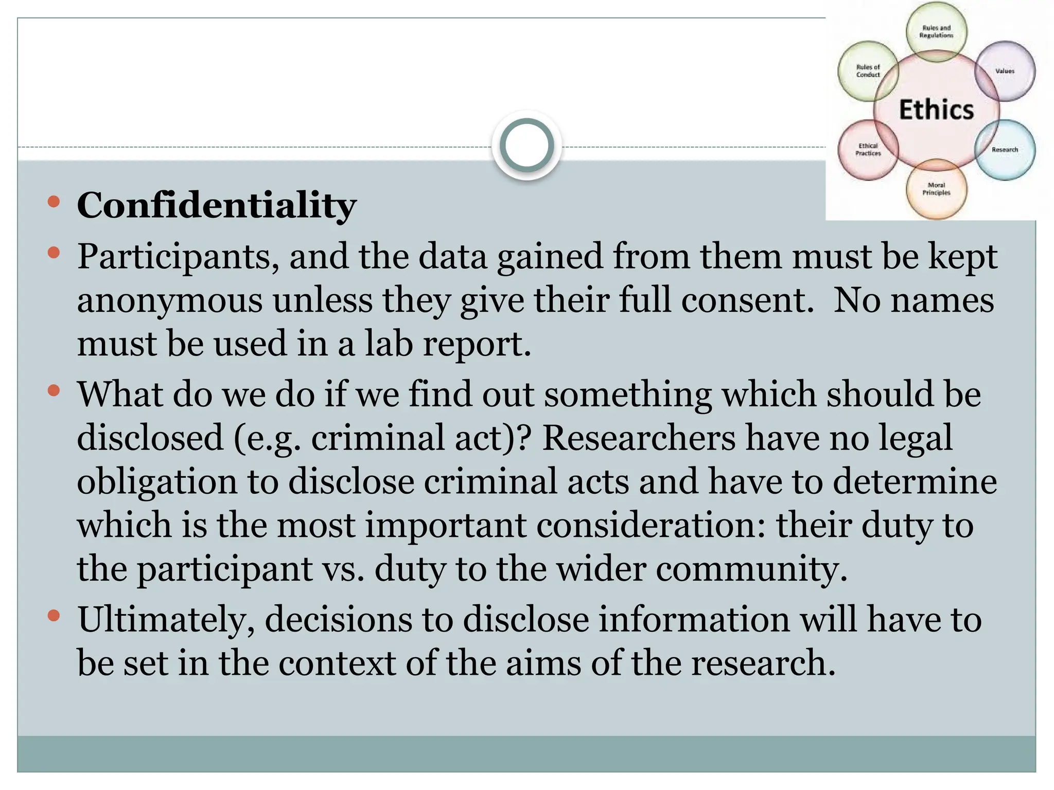  Confidentiality
 Participants, and the data gained from them must be kept
anonymous unless they give their full consent. No names
must be used in a lab report.
 What do we do if we find out something which should be
disclosed (e.g. criminal act)? Researchers have no legal
obligation to disclose criminal acts and have to determine
which is the most important consideration: their duty to
the participant vs. duty to the wider community.
 Ultimately, decisions to disclose information will have to
be set in the context of the aims of the research.
 