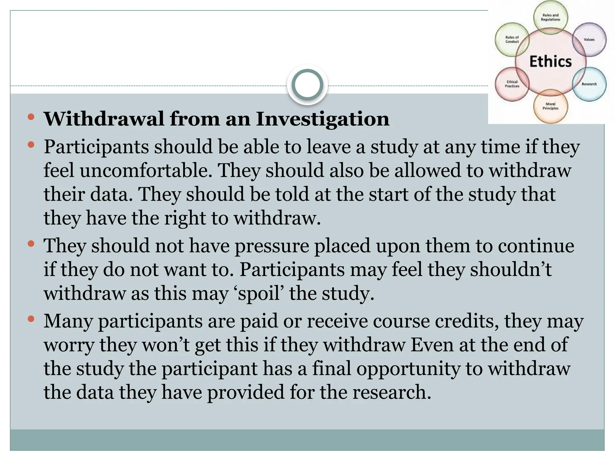  Withdrawal from an Investigation
 Participants should be able to leave a study at any time if they
feel uncomfortable. They should also be allowed to withdraw
their data. They should be told at the start of the study that
they have the right to withdraw.
 They should not have pressure placed upon them to continue
if they do not want to. Participants may feel they shouldn’t
withdraw as this may ‘spoil’ the study.
 Many participants are paid or receive course credits, they may
worry they won’t get this if they withdraw Even at the end of
the study the participant has a final opportunity to withdraw
the data they have provided for the research.
 
