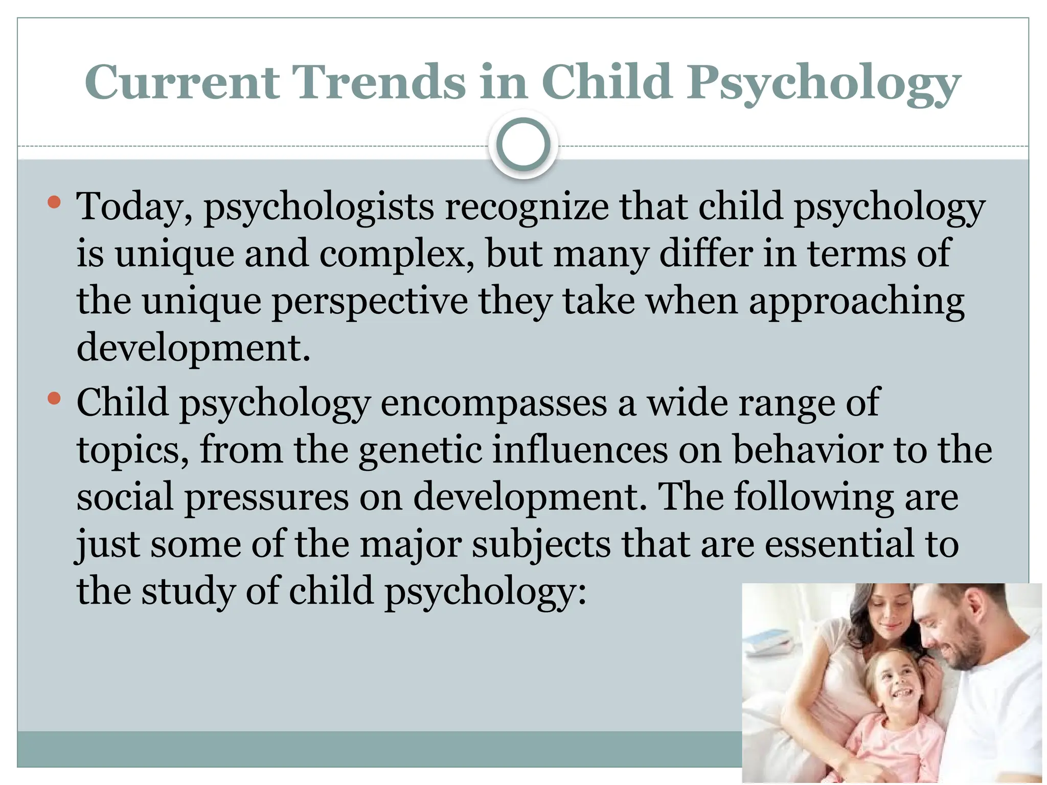 Current Trends in Child Psychology
 Today, psychologists recognize that child psychology
is unique and complex, but many differ in terms of
the unique perspective they take when approaching
development.
 Child psychology encompasses a wide range of
topics, from the genetic influences on behavior to the
social pressures on development. The following are
just some of the major subjects that are essential to
the study of child psychology:
 
